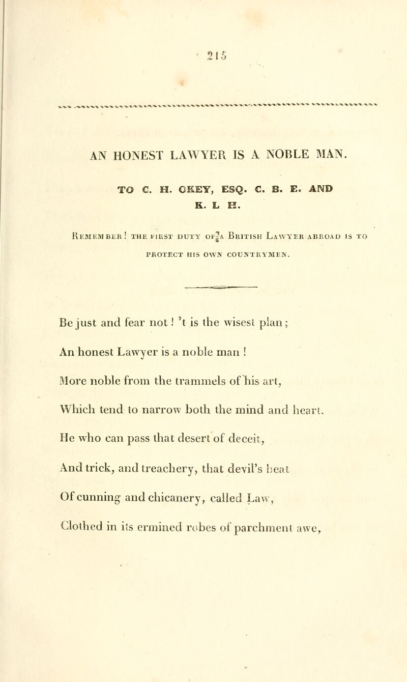AN HONEST LAWYER IS A NOBLE MAN. TO C. H. GKEY, ESQ. C. B. E. AND K. L H. ReMEMBEr! THE FIRST DUÏÏ OF£A BrITISH LaN'YER ABROAU IS TO PROTECT H1S OWN CODKIKYMIK. Be just and fear not ! 't is the wisest plan; An honest Lawyer is a noble man ! More noble from the trammels of his art, Which tend to narrow both the mind and heart. He who can pass that désert of deceit, Andtrick, and treachery, that devil's beat Ofcunning and chicaner y, called Law, Clothed in ils ermined robes of parchment awer