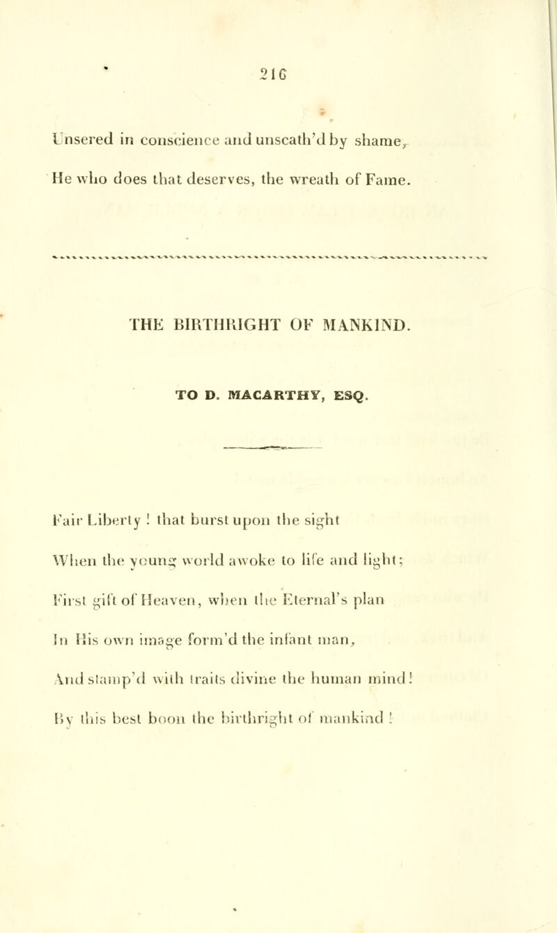 21G L'nsered in conscience and unscath'd by shame, He wLo does that deserves, the wreath of Famé. THE BIRTHKIGHT OF MANK1ND. TO D. MACARTHY, ESQ. Pair Liberty ! that burstupon tbe sight When the youns world awoke to life and liybt; Pirsl gift of Heaven, when t!te Eternal's plan In His own image form'dthe infant man, ^.ndslamp'd with traits divine the human mind! Bv this be&t bnon tbe birthright of mankind '