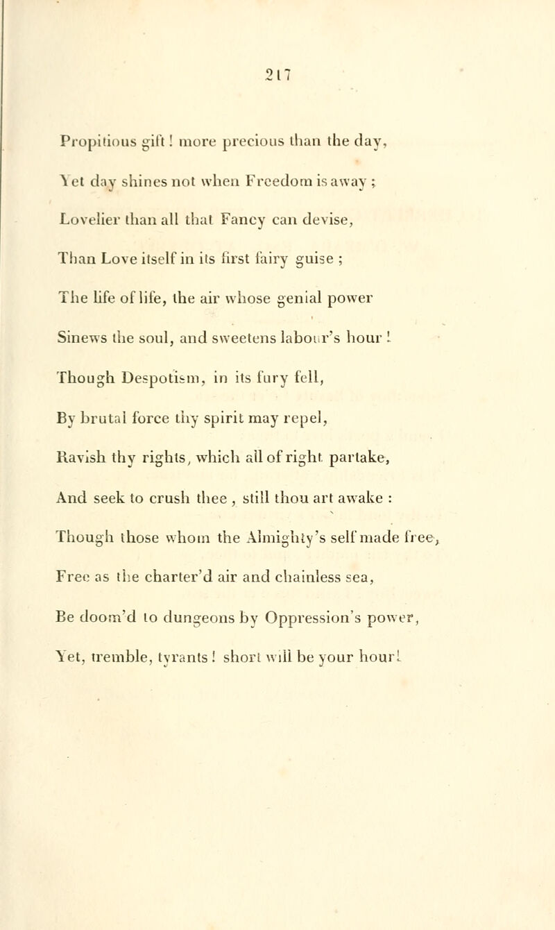 Propîlious gil't ! more precious tlian the day, ^ et day shines not when Freedorn is away ; Lovelier ihan ail thaï Fancy can devise, Than Love itself in ils first l'airy guise ; The Life of life, the ah' whose génial power Sinews the soûl, and sweetens laboi.r's hour ! Though Despoti&m, in its fury fell, By brutal force thy spirit may repel, Ravish thy rights, which allof right. partake, And seek to crush thee , still thou art awake : Though those whoin the Almighty's seli'made lïee, Free as the charter'd air and chainless sea, Be doom'd lo dungeons by Oppression's power, Yet, tremble, tyrants ! short will be your hourl