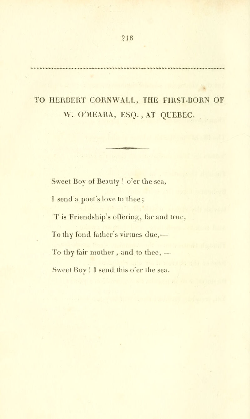 TO HERBERT CORNWALL, THE FIRST-BORN OF W. O'MEàRA, ESQ. , AT QUEBEC. Swect Boy of Beauty ! o'er ihe sea, I send a poet's love to thee ; T is Friendship's offering, far and true, To thy fond falher's virtues due,— To thy fair molhcr , and to thee, — Sweet Bov ! 1 send ihis o'er the sea.