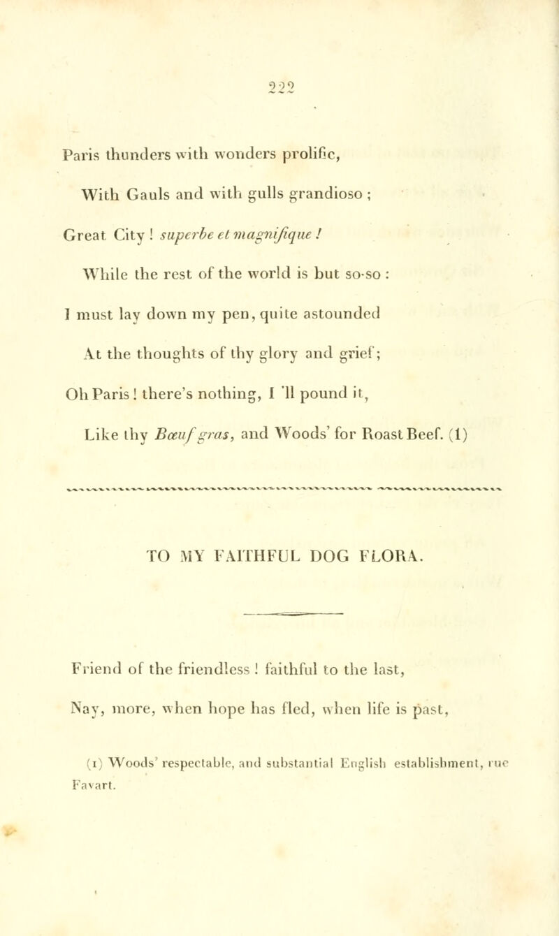 Paris thunders with wonders prolific, With Gauls and with gulls grandioso ; Great City! superbe et magnifique ! VUiile the rest of the workl is but so-so : I must lav down my pen, quite astounded At the thoughts of ihy glory and grief; Oh Paris! there's nothing, I 11 pound it, Like ihy Bœuf gras, and Woods' for RoastBeef. (1) TO MY FAITHFUL DOG FLORA. Friend of the friendless ! faithful to the last, Nay, more, when hope lias fled, when life is past, (i) Woods'respectable, and substantial English establishment, rue Favart.