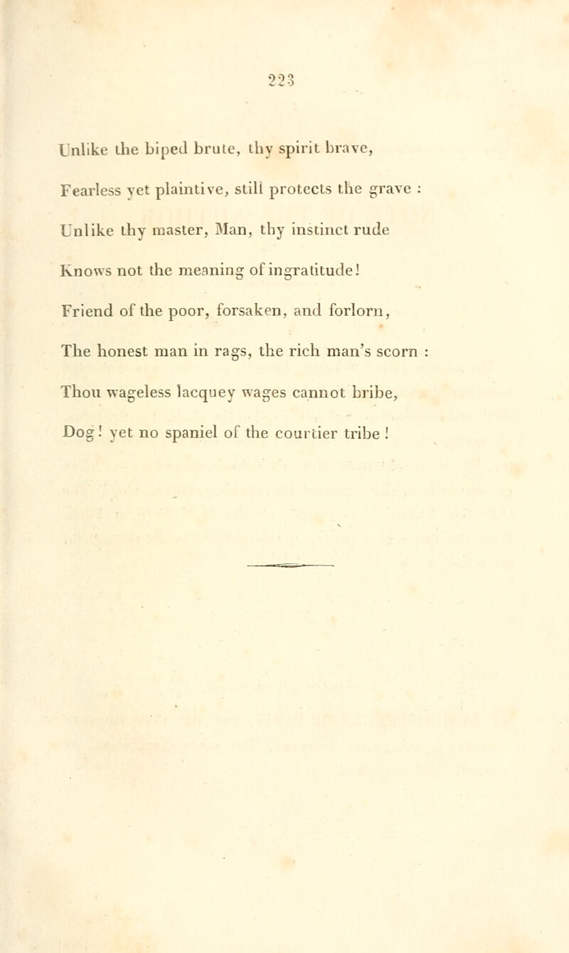 2 3 3 Inlike the biped brûle, thy spirit brave, Fearless vet plaintive, stili protecls the grave : Unlike thy master, Man, thy instinct rude Knows not the ineaning of ingratitude! Friend of the poor, forsaken, and forlorn, The honest man in rags, the rich man's scorn Thou wageless lacquey wages cannot bribe, Dog! yet no spaniel of the courtier tribe !