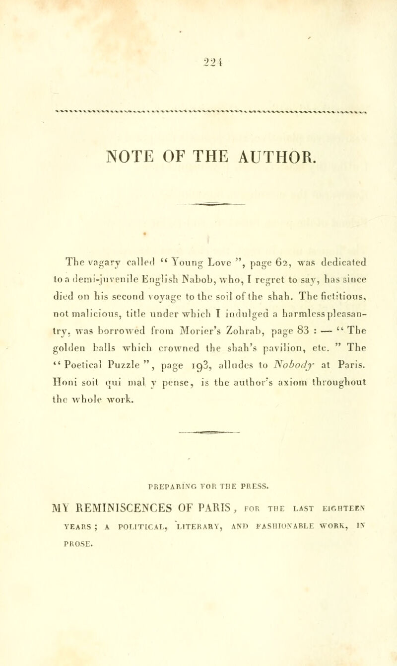 NOTE OF THE AUTHOR. The vagary called  \oung Love , page 62, was dedicated toa deraî-juvenile English Nabob,Avho, I regret to say, bassinée died on bis second voyage to tbc soil oftbe sbab. The fictitious, not malicious, title underwhich I indulged a harmlesspleasan- try. «as horrowed frora Morier's Zobrab, page 83 : —  The golden halls winch crowned the shah's pavilion, etc.  The  Poetical Puzzle, page ig3, alludes to Nobotly at Paris, ïloni soit oui mal v pense, is the autbor's axiom tbroughout the whole work. PREPARING FOR THE PRESS. MY REMINISCENCES OF PARIS, for tue last eighteen VEARS ; A POL1TICAL, LITERARY, ANO FASHIONABLE WORK, IN PROSE.