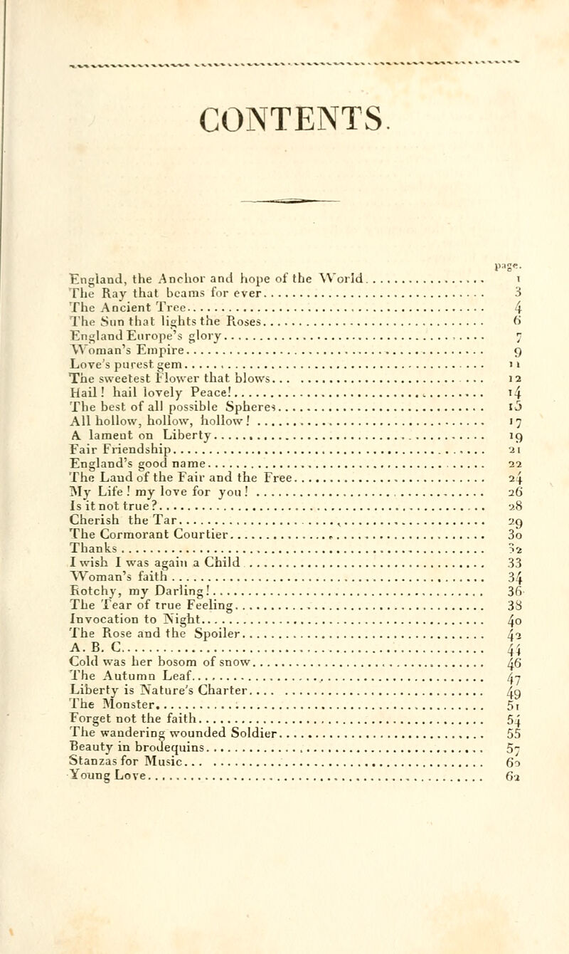 CONTENTS England, the Anchor and hope of the World t The Ray that bcams for ever 3 The Ancient Tree 4 l lu- Sun that lights the Roses 6 England Europe's glory 7 Woman's Empire g Love's purest gem 1 » The sweetest Flower that blows ... 12 Hail ! hail lovely Peace! t4 The best of ail possible Sphères 13 Ail hollow, hollow, hollow ! 17 A lameut on Liberty 19 Fair Friendship 21 England's good name 22 The Laud of the Fait' and the Free 24 INIy Life ! my love for you ! 26 Is itnot true? 28 Cherish the Tar . . .., 29 The Cormorant Courtier «. 3o Thanks 52 I wish I was again a Child 33 Woman's faith 34 Rotchy, my Darling! 3fi The Tear of true Feeling 33 Invocation to ]\ight 4° The Rose and the Spoiler 42 A. B. C 4} Cold was her bosom of snow ^6 The Autumn Leaf 47 Liberty is Naturels Charter 4g The Monster 51 Forget not the faith 54 The wandering wounded Soldier 55 Beauty in brodequins 57 Stanzas for Music 60