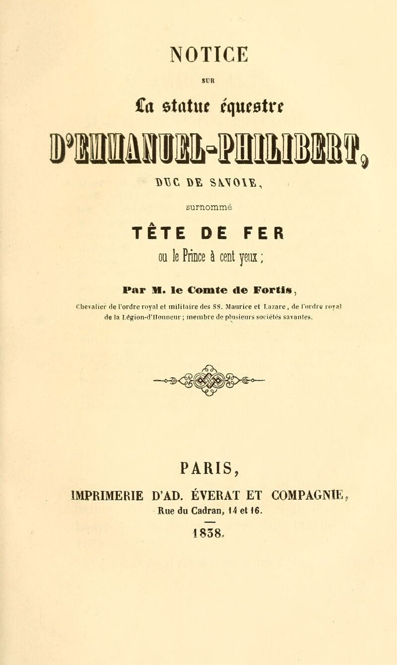 01 9 NOTICE T \>\SC ûî, S\\0\¥,, surnommé 3 TETE DE FER ou le Prince à cent yeux ; Par H. le Comte de Fortis, Chevalier de l'ordre royal et militaire des SS. Maurice et Lazare, de l'ordre royal de In Légion-d'llonneur ; membre de plusieurs sociétés savantes. ^\ PARIS, IMPRIMERIE D'AD. ÉVERAT ET COMPAGNIE, Rue du Cadran, 14 et 16. 1838,