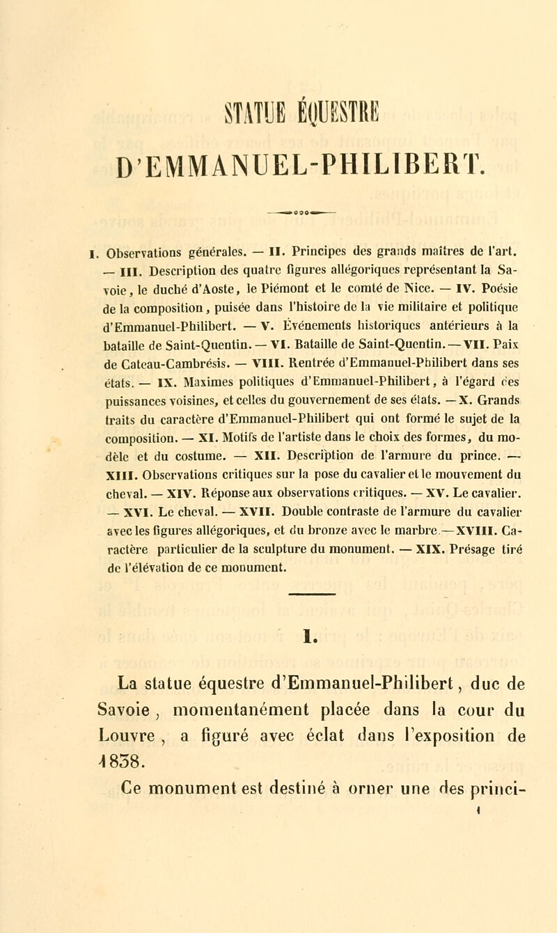 D'EMMANUEL-PHILIBERT. Observations générales. — II. Principes des grands maîtres de l'art. — III. Description des quatre figures allégoriques représentant la Sa- voie, le duché d'Aoste, le Piémont et le comté de Nice. — IV. Poésie de la composition, puisée dans l'histoire de la vie militaire et politique d'Emmanuel-Philibert. —V. Événements historiques antérieurs à la bataille de Saint-Quentin. — VI. Bataille de Saint-Quentin. —VII. Paix de Cateau-Cambrésis. — VIII. Rentrée d'Emmanuel-Philibert dans ses états.— IX. Maximes politiques d'Emmanuel-Philibert, à l'égard ces puissances voisines, et celles du gouvernement de ses états. —X. Grands traits du caractère d'Emmanucl-Philibert qui ont formé le sujet de la composition. — XI. Motifs de l'artiste dans le choix des formes, du mo- dèle et du costume. — XII. Description de l'armure du prince. — XIII. Observations critiques sur la pose du cavalier et le mouvement du cheval. — XIV. Réponse aux observations critiques. — XV. Le cavalier. — XVI. Le cheval. — XVII. Double contraste de l'armure du cavalier avec les figures allégoriques, et du bronze avec le marbre—XVIII. Ca- ractère particulier de la sculpture du monument. — XIX. Présage tiré de l'élévation de ce monument. 1. La statue équestre d'Emmanuel-Philibert, duc de Savoie , momentanément placée dans la cour du Louvre , a figuré avec éclat dans l'exposition de 4 858. Ce monument est destiné à orner une des princi-