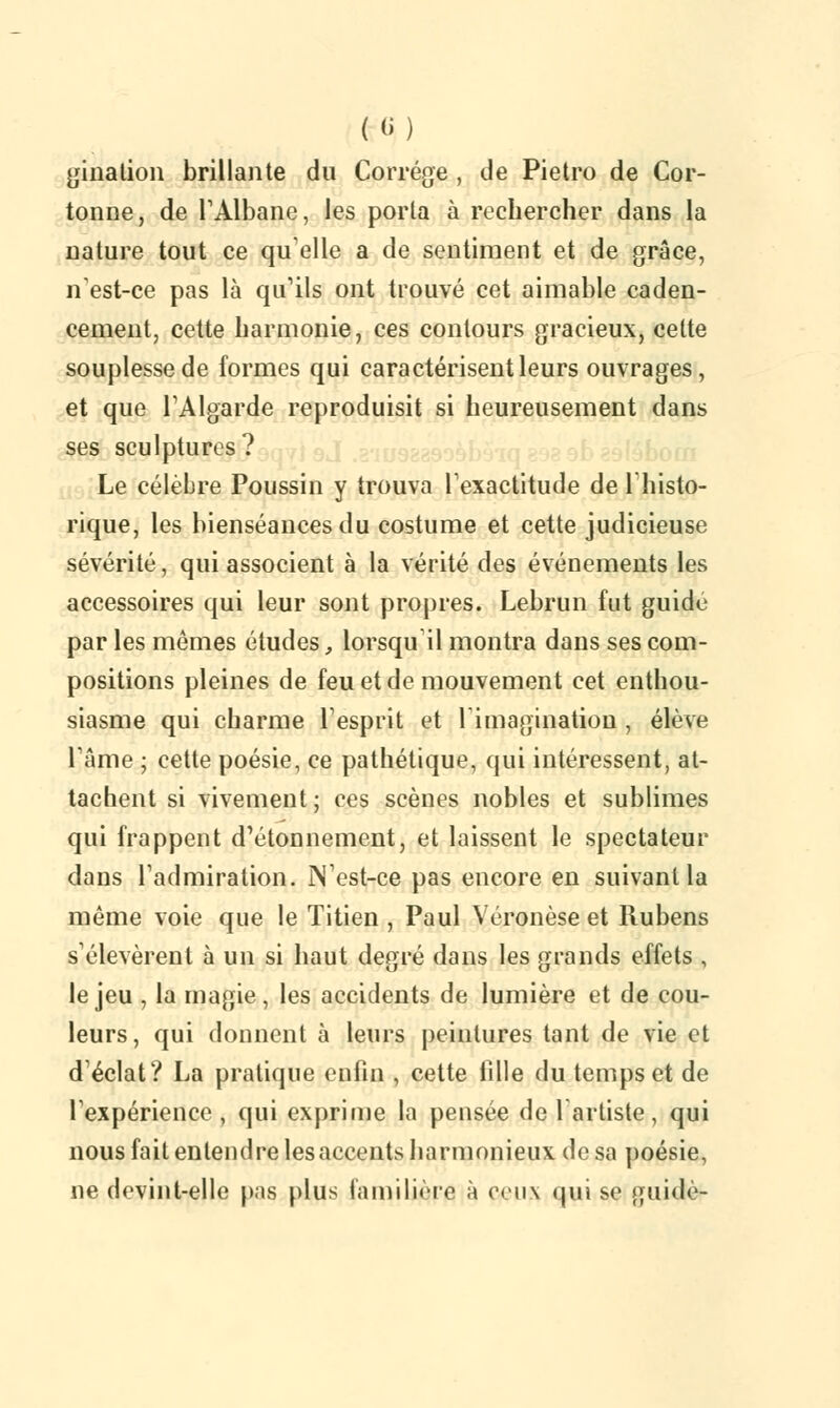 («) filiation brillante du Corrége , de Pietro de Cor- tonne, de l'Albane, les porta à rechercher dans la nature tout ce quelle a de sentiment et de grâce, n'est-ce pas là qu'ils ont trouvé cet aimable caden- cement, cette harmonie, ces contours gracieux, celte souplesse de formes qui caractérisent leurs ouvrages, et que l'Algarde reproduisit si heureusement dans ses sculptures? Le célèbre Poussin y trouva l'exactitude de l'histo- rique, les bienséances du costume et cette judicieuse sévérité, qui associent à la vérité des événements les accessoires qui leur sont propres. Lebrun fut guidé par les mômes études, lorsqu'il montra dans ses com- positions pleines de feu et de mouvement cet enthou- siasme qui charme l'esprit et l'imagination , élève l'âme ; cette poésie, ce pathétique, qui intéressent, at- tachent si vivement; ces scènes nobles et sublimes qui frappent d'étonnement, et laissent le spectateur dans l'admiration. N'est-ce pas encore en suivant la même voie que le Titien , Paul Véronèse et Rubens s'élevèrent à un si haut derçré dans les grands effets , le jeu , la magie, les accidents de lumière et de cou- leurs, qui donnent à leurs peintures tant de vie et d'éclat? La pratique enfin , cette fille du temps et de l'expérience, qui exprime la pensée de 1 artiste, qui nous fait entendre lesaccents harmonieux de sa poésie, ne devint-elle pas plus familière à ceux qui se guidé-