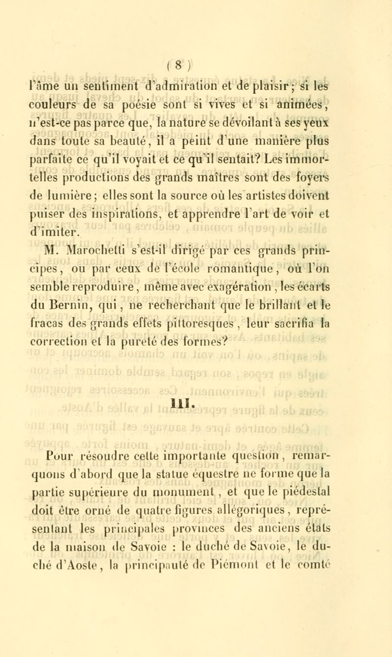 Pâmé un sentiment d'admiration et déplaisir; si les couleurs de sa poésie sont si vives et si animées, n'est-ce pas parce que, la nature se dévoilant à ses yeux dans toute sa beauté, il a peint dune manière plus parfaite ce qu'il voyait et ce qu'il sentait? Les immor- telles productions des grands maîtres sont des foyers de lumière ; elles sont la source où les artistes doivent puiser des inspirations, et apprendre l'art de voir et d'imiter. M. Marochetti s'est-il dirigé par ces grands prin- cipes, ou par ceux de l'école romantique, où l'on semble reproduire, même avec exagération , les écarts du Bernin, qui, ne recherchant que le brillant et le fracas des grands effets pittoresques , leur sacrifia la correction et la pureté des formes? ■ Pour résoudre cette importante question, remar- quons d'abord que la statue équestre ne forme que la partie supérieure du monument , et que le piédestal doit être orné de quatre figures allégoriques, repré- sentant les principales provinces des anciens étals de la maison de Savoie : le duché de Savoie, le du- ché d'Aoste, la principauté de Piémont et le comté