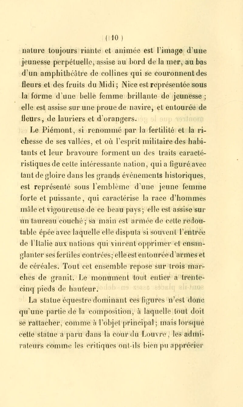 nature toujours riante et animée est ri mage dune jeunesse perpétuelle, assise au bord de la mer, au bas d'un amphithéâtre de collines qui se couronnent des fleurs et des fruits du Midi ; Nice est représentée sous la forme d'une belle femme brillante de jeunesse ; elle est assise sur une proue de navire, et entourée de Heurs, de lauriers et d'orangers. Le Piémont, si renommé par la fertilité et la ri- chesse de ses vallées, et où l'esprit militaire des habi- tants et leur bravoure forment un des traits caracté- ristiques de cette intéressante nation, qui a figuré avec tant de gloire dans les grands événements historiques, est représenté sous l'emblème d'une jeune femme forte et puissante, qui caractérise la race d'hommes mâle et vigoureuse de ce beau pays; elle est assise sur un taureau couché; sa main est armée de celte redou- table épée avec laquelle elle disputa si souvent l'entrée de l'Italie aux nations qui vinrent opprimer et ensan- glanter ses fertiles contrées; elle est entourée darmes et de céréales. Tout cet ensemble repose sur trois mar- ches de granit. Le monument tout entier a trente- cinq pieds de hauteur. La statue équestre dominant ces ligures n'est donc qu'une partie de la composition, à laquelle tout doit se rattacher, comme à l'objet principal ; mais lorsque cette statue a paru dans la cour du Louvre, les admi- rateurs comme les critiques outils bien pu apprécier