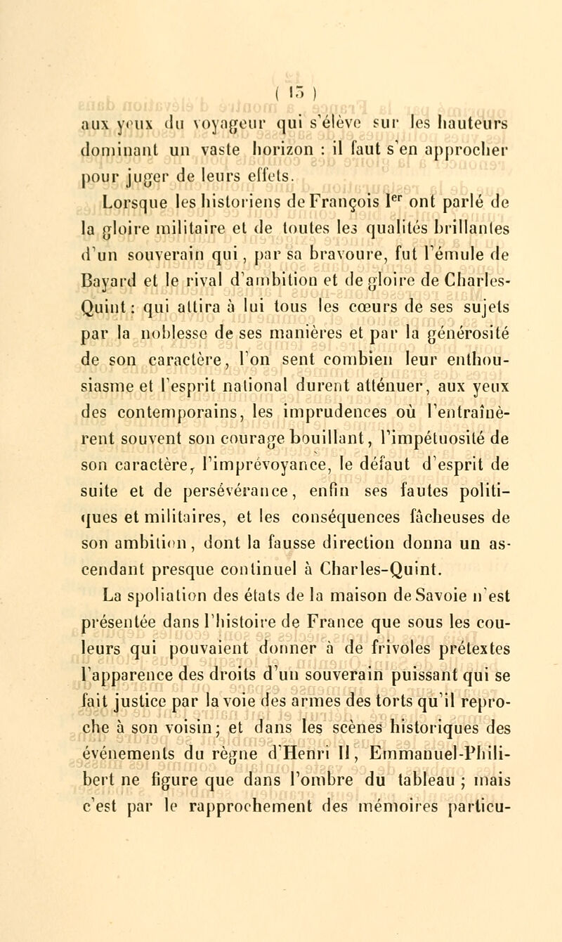 ( 15 ) aux yeux du voyageur qui s'élève sur les hauteurs dominant un vaste horizon : il faut s'en approcher j pour juger de leurs effets. Lorsque les historiens de François Ier ont parlé de la gloire militaire et de toutes les qualités brillantes d'un souverain qui, par sa bravoure, fut l'émule de Bavard et le rival d'ambition et de gloire de Charles- Quint: qui attira à lui tous les cœurs de ses sujets par la noblesse de ses manières et par la générosité de son caractère, Ion sent combien leur enthou- siasme et l'esprit national durent atténuer, aux yeux des contemporains, les imprudences où l'entraînè- rent souvent son courage bouillant, l'impétuosité de son caractère 1 l'imprévoyance, le défaut d'esprit de suite et de persévérance, enfin ses fautes politi- ques et militaires, et les conséquences fâcheuses de son ambition, dont la fausse direction donna un as- cendant presque continuel à Charles-Quint. La spoliation des états de la maison de Savoie n'est présentée dans l'histoire de France que sous les cou- leurs qui pouvaient donner à de frivoles prétextes l'apparence des droits d'un souverain puissant qui se fait justice par la voie des armes des torts qu'il repro- che à son voisin; et dans les scènes historiques des événements du règne d'Henri II, Emmanuel-Phili- bert ne figure que dans l'ombre du tableau ; mais c'est par le rapprochement des mémoires parlicu-