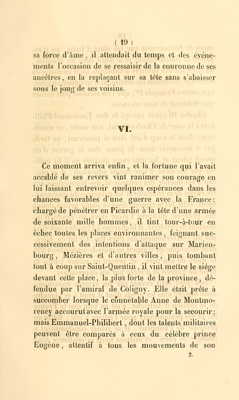 sa force d âme, il attendait du temps et des événe- ments l'occasion de se ressaisir de la couronne de ses ancêtres, en la replaçant sur sa tête sans s'abaisser sous le joug de ses voisins. VI. j Ce moment arriva enfin, et la fortune qui l'avait accablé de ses revers vint ranimer son courage en lui laissant entrevoir quelques espérances dans les chances favorables d'une guerre avec la France: chargé de pénétrer en Picardie à la tête d'une armée de soixante mille hommes, il tint tour-à-tour en échec toutes les places environnantes, feignant suc- cessivement des intentions d'attaque sur Marien- bourg, Mézières et d'autres villes, puis tombant tout à coup sur Saint-Quentin , il vint mettre le siège devant cette place, la plus forte de la province, dé- fendue par l'amiral de Coligny. Elle était prête à succomber lorsque le connétable Anne de Montmo- rency accourut avec l'armée royale pour la secourir; mais Emmanuel-Philibert, dont les talents militaires peuvent être comparés à ceux du célèbre prince Eugène, attentif à tous les mouvements de son