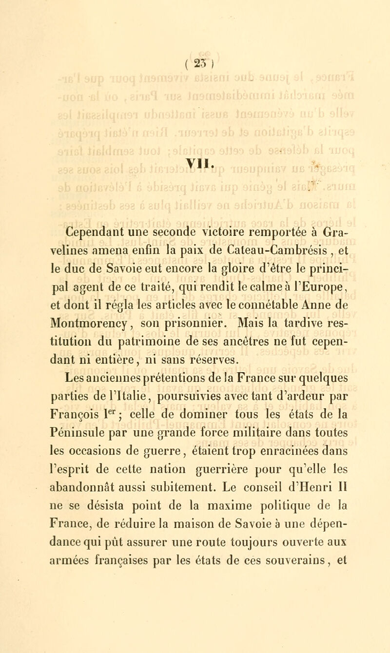 Vil. Cependant une seconde victoire remportée à Gra- velines amena enfin la paix de Cateau-Cambrésis , et le duc de Savoie eut encore la gloire d'être le princi- pal agent de ce traité, qui rendit le calme à l'Europe, et dont il régla les articles avec le connétable Anne de Montmorency, son prisonnier. Mais la tardive res- titution du patrimoine de ses ancêtres ne fut cepen- dant ni entière, ni sans réserves. Les anciennes prétentions de la France sur quelques parties de l'Italie, poursuivies avec tant d'ardeur par François Ier; celle de dominer tous les états de la Péninsule par une grande force militaire dans toutes les occasions de guerre, étaient trop enracinées dans l'esprit de cette nation guerrière pour qu'elle les abandonnât aussi subitement. Le conseil d'Henri II ne se désista point de la maxime politique de la France, de réduire la maison de Savoie à une dépen- dance qui pût assurer une route toujours ouverte aux armées françaises par les états de ces souverains, et