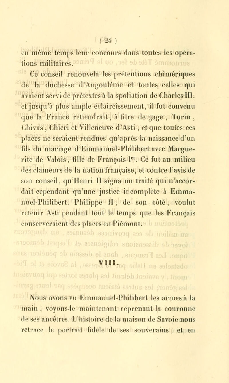 en même temps leur concours dans toutes les opéra- lions militaires. Ce conseil renouvela les prétentions chimériques de la duchesse d'Angoulême et toutes celles qui avaient servi de prétextes à la spoliation de Charles 111 ; et jusqu'à plus ample éclaircissement, il fut convenu que la France retiendrait, à titre de gage , Turin , Chivas , Chieri et Villeneuve d'Asti, et que toutes ces places ne seraient rendues qu'après la naissance d'un iils du mariage d'Emmanuel-Philibert avec Margue- rite de Valois, fille de François Ier. Ce fut au milieu des clameurs de la nation française, et contre l'avis de son conseil, qu'Henri II signa un traité qui n'accor- dait cependant qu'une justice incomplète à Emma- nuel-Philibert. Philippe II, de son côté, voulut retenir Asti pendant tout le temps que les Français conserveraient des places en Piémont. VIII. Nous avons vu Emmanuel-Philibert les armes à la main , voyons-le maintenant reprenant la couronne de ses ancêtres. L'histoire de la maison de Savoie nous retrace le portrait fidèle de ses souverains, et en