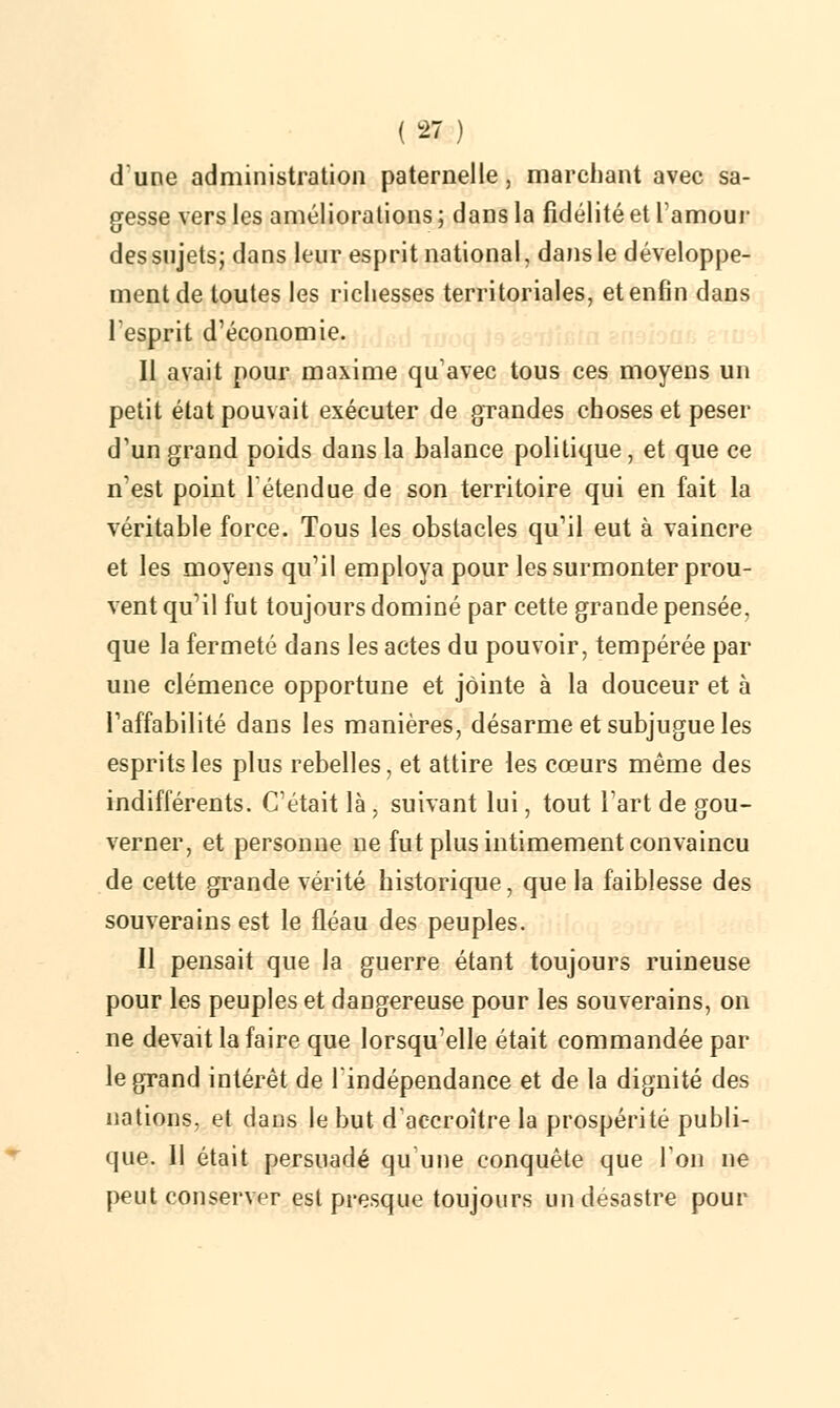 dune administration paternelle, marchant avec sa- gesse vers les améliorations ; dans la fidélité et l'amour des sujets; dans leur esprit national, dans le développe- ment de toutes les richesses territoriales, et enfin dans l'esprit d'économie. Il avait pour maxime qu'avec tous ces moyens un petit état pouvait exécuter de grandes choses et peser d'un grand poids dans la balance politique, et que ce n'est point l'étendue de son territoire qui en fait la véritable force. Tous les obstacles qu'il eut à vaincre et les moyens qu'il employa pour les surmonter prou- vent qu'il fut toujours dominé par cette grande pensée, que la fermeté dans les actes du pouvoir, tempérée par une clémence opportune et jointe à la douceur et à l'affabilité dans les manières, désarme et subjugue les esprits les plus rebelles, et attire les cœurs même des indifférents. C'était là , suivant lui, tout l'art de gou- verner, et personne ne fut plus intimement convaincu de cette grande vérité historique, que la faiblesse des souverains est le fléau des peuples. Il pensait que la guerre étant toujours ruineuse pour les peuples et dangereuse pour les souverains, on ne devait la faire que lorsqu'elle était commandée par- le grand intérêt de l'indépendance et de la dignité des nations, et dans le but d'accroître la prospérité publi- que. Il était persuadé qu'une conquête que Ion ne peut conserver est presque toujours un desastre pour