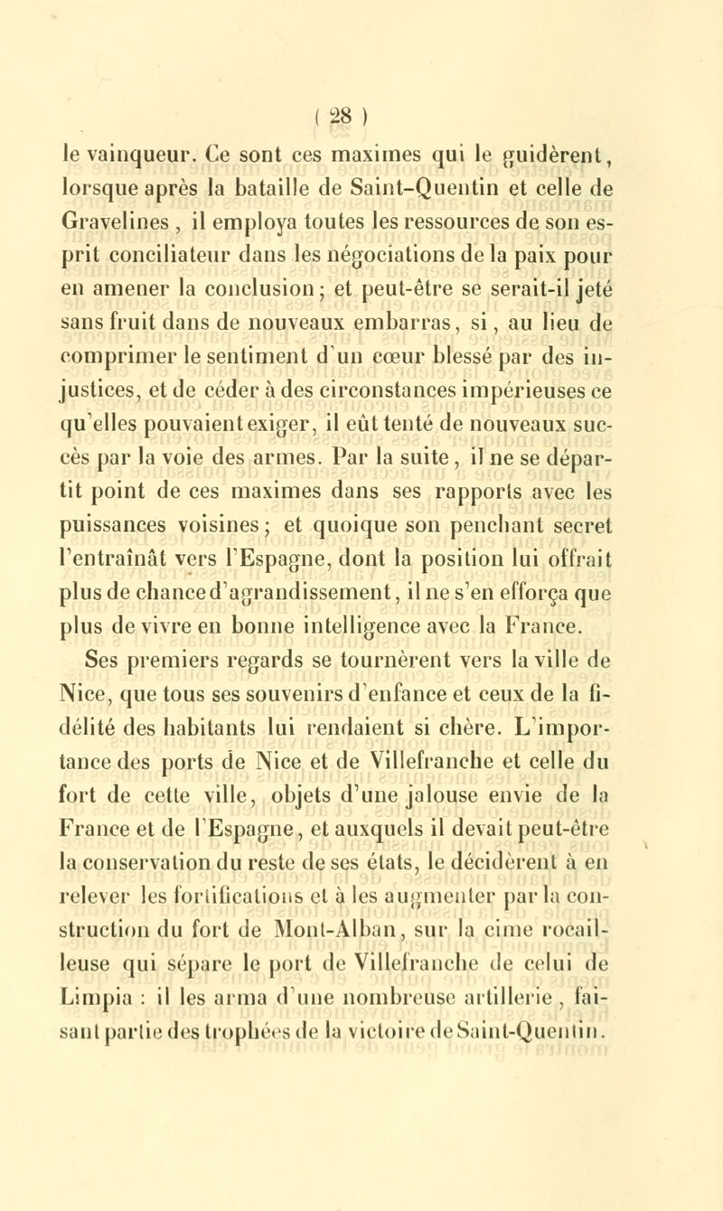 le vainqueur. Ce sont ces maximes qui le guidèrent, lorsque après la bataille de Saint-Quentin et celle de Gravelines , il employa toutes les ressources de son es- prit conciliateur dans les négociations de la paix pour en amener la conclusion ; et peut-être se serait-il jeté sans fruit dans de nouveaux embarras, si, au lieu de comprimer le sentiment d'un cœur blessé par des in- justices, et de céder à des circonstances impérieuses ce qu'elles pouvaient exiger, il eût tenté de nouveaux suc- cès par la voie des armes. Par la suite , il ne se dépar- tit point de ces maximes dans ses rapports avec les puissances voisines ; et quoique son penchant secret l'entraînât vers l'Espagne, dont la position lui offrait plus de chance d'agrandissement, il ne s'en efforça que plus de vivre en bonne intelligence avec la France. Ses premiers regards se tournèrent vers la ville de Nice, que tous ses souvenirs d'enfance et ceux de la fi- délité des habitants lui rendaient si chère. L'impor- tance des ports de Nice et de Villefranche et celle du fort de cette ville, objets d'une jalouse envie de la France et de l'Espagne, et auxquels il devait peut-être la conservation du reste de ses états, le décidèrent à en relever les fortifications et à les augmenter par la con- struction du fort de Mont-Alban, sur la cime rocail- leuse qui sépare le port de Villefranche de celui de Limpia : il les arma dune nombreuse artillerie , fai- sant partie des trophées de la victoire de Saint-Quentin.