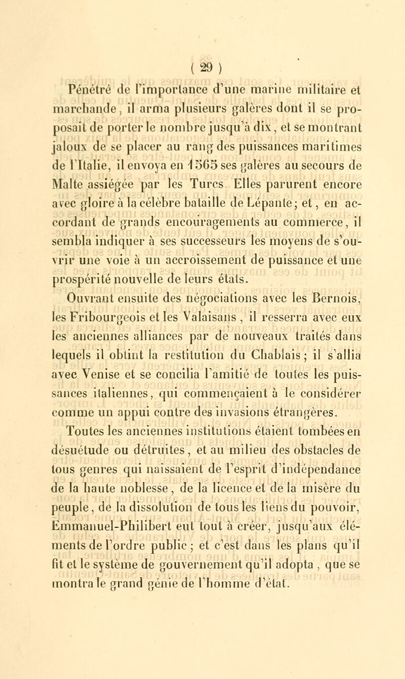 Pénétré de Fimporlance d'une marine militaire et marchande, il arma plusieurs galères dont il se pro- posait de porter le nombre jusqu'à dix, et se montrant jaloux de se placer au rang des puissances maritimes de l'Italie, il envoya en i 565 ses galères au secours de Malte assiégée par les Turcs. Elles parurent encore avec gloire à la célèbre bataille de Lépante; et, en ac- cordant de grands encouragements au commerce, il sembla indiquer à ses successeurs les moyens de s'ou- vrir une voie à un accroissement de puissance et une prospérité nouvelle de leurs étals. Ouvrant ensuite des négociations avec les Bernois, les Fribourgeois et les Valaisans , il resserra avec eux les anciennes alliances par de nouveaux traités dans lequels il obtint la restitution du Cliablais ; il s'allia avec Venise et se concilia l'amitié de toutes les puis- sances italiennes, qui commençaient à le considérer comme un appui contre des invasions étrangères. Toutes les anciennes institutions étaient tombées en désuétude ou détruites, et au milieu des obstacles de tous genres qui naissaient de l'esprit d'indépendance de la haute noblesse, de la licence et de la misère du peuple, de la dissolution de tous les liens du pouvoir, Emmanuel-Philibert eut tout à créer, jusqu'aux élé- ments de l'ordre public; et c'est dans les plans qu'il fit et le système de gouvernement qu'il adopta , que se montra le grand génie de l'homme d'étal.