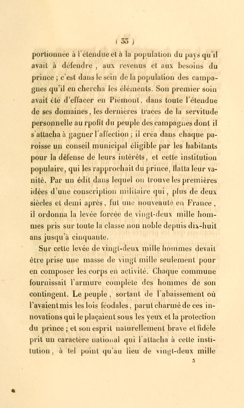 portionnée ù l'étendue et à la population du pays qu'il avait à défendre , aux revenus et aux besoins du prince ; c'est dans le sein de la population des campa- gnes qu'il en chercha les éléments. Son premier soin avait été d'effacer en Piémont, dans toute l'étendue de ses domaines, les dernières traces de la servitude personnelle au rpofit du peuple des campagnes dont il s attacha à gagner l'affection ; il créa dans chaque pa- roisse un conseil municipal éligible par les habitants pour la défense de leurs intérêts, et cette institution populaire, qui les rapprochait du prince, flatta leur va- nité. Par un édit dans lequel on trouve les premières idées d'une conscription militaire qui, plus de deux siècles et demi après, fut une nouveauté en France , il ordonna la levée forcée de vingt-deux mille hom- mes pris sur toute la classe non noble depuis dix-huit ans jusqu'à cinquante. Sur cette levée de vingt-deux mille hommes devait être prise une masse de vingt mille seulement pour en composer les corps en activité. Chaque commune fournissait l'armure complète des hommes de son contingent. Le peuple , sortant de l'abaissement où l'avaient mis les lois féodales, parut charmé de ces in- novations qui le plaçaient sous les yeux et la protection du prince ; et son esprit naturellement brave et fidèle prit un caractère national qui 1 attacha à celle insti- tution, à tel poinl qu'au lieu de vingt-deux mille