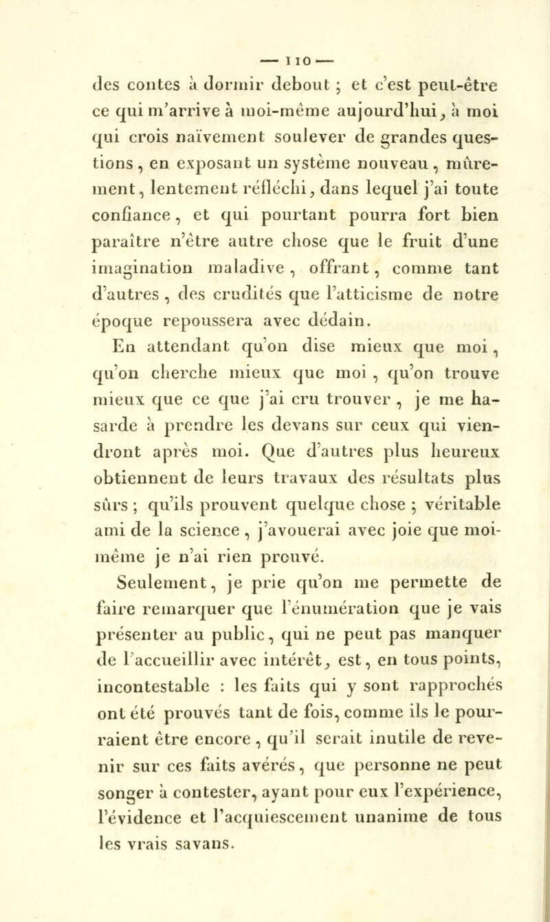 des contes à dormir debout ; et c'est peut-être ce qui m'arrive à moi-même aujourd'hui, h moi qui crois naïvement soulever de grandes ques- tions , en exposant un système nouveau, mûre- ment, lentement réfléchi, dans lequel j'ai toute confiance, et qui pourtant pourra fort bien paraître n'être autre chose que le fruit d'une imagination maladive , offrant, comme tant d'autres , des crudités que Fatticisme de notre époque repoussera avec dédain. En attendant qu'on dise mieux que moi, qu'on cherche mieux que moi , qu'on trouve mieux que ce que j'ai cru trouver , je me ha- sarde à prendre les de vans sur ceux qui vien- dront après moi. Que d'autres plus heureux obtiennent de leurs travaux des résultats plus sûrs ; qu'ils prouvent quelque chose ; véritable ami de la science, j'avouerai avec joie que moi- même je n'ai rien prouvé. Seulement, je prie qu'on me permette de faire remarquer que rénumération que je vais présenter au public, qui ne peut pas manquer de l'accueillir avec intérêt, est, en tous points, incontestable : les faits qui y sont rapprochés ont été prouvés tant de fois, comme ils le pour- raient être encore , qu'il serait inutile de reve- nir sur ces faits avérés, que personne ne peut songer à contester, ayant pour eux l'expérience, l'évidence et l'acquiescement unanime de tous les vrais savans.
