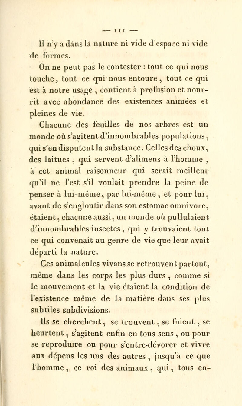 de formes. On ne peut pas le contester : tout ce qui nous touche, tout ce qui nous entoure, tout ce qui est à notre usage , contient à profusion et nour- rit avec abondance des existences animées et pleines de vie. Chacune des feuilles de nos arbres est un monde où s'agitent d'innombrables populations, qui s'en disputent la substance. Celles des choux, des laitues , qui servent d'alimens à l'homme , à cet animal raisonneur qui serait meilleur qu'il ne l'est s'il voulait prendre la peine de penser à lui-même, par lui-même , et pour lui, avant de s'engloutir dans son estomac omnivore, étaient, chacune aussi, un monde où pullulaient d'innombrables insectes , qui y trouvaient tout ce qui convenait au genre de vie que leur avait départi la nature. Ces animalcules vivansse retrouvent partout, même dans les corps les plus durs , comme si le mouvement et la vie étaient la condition de l'existence même de la matière dans ses plus subtiles subdivisions. Ils se cherchent, se trouvent, se fuient, se heurtent, s'agitent enfin en tous sens , ou pour se reproduire ou pour s'entre-dévorer et vivre aux dépens les uns des autres , jusqu'à ce que l'homme, ce roi des animaux , qui, tous en-