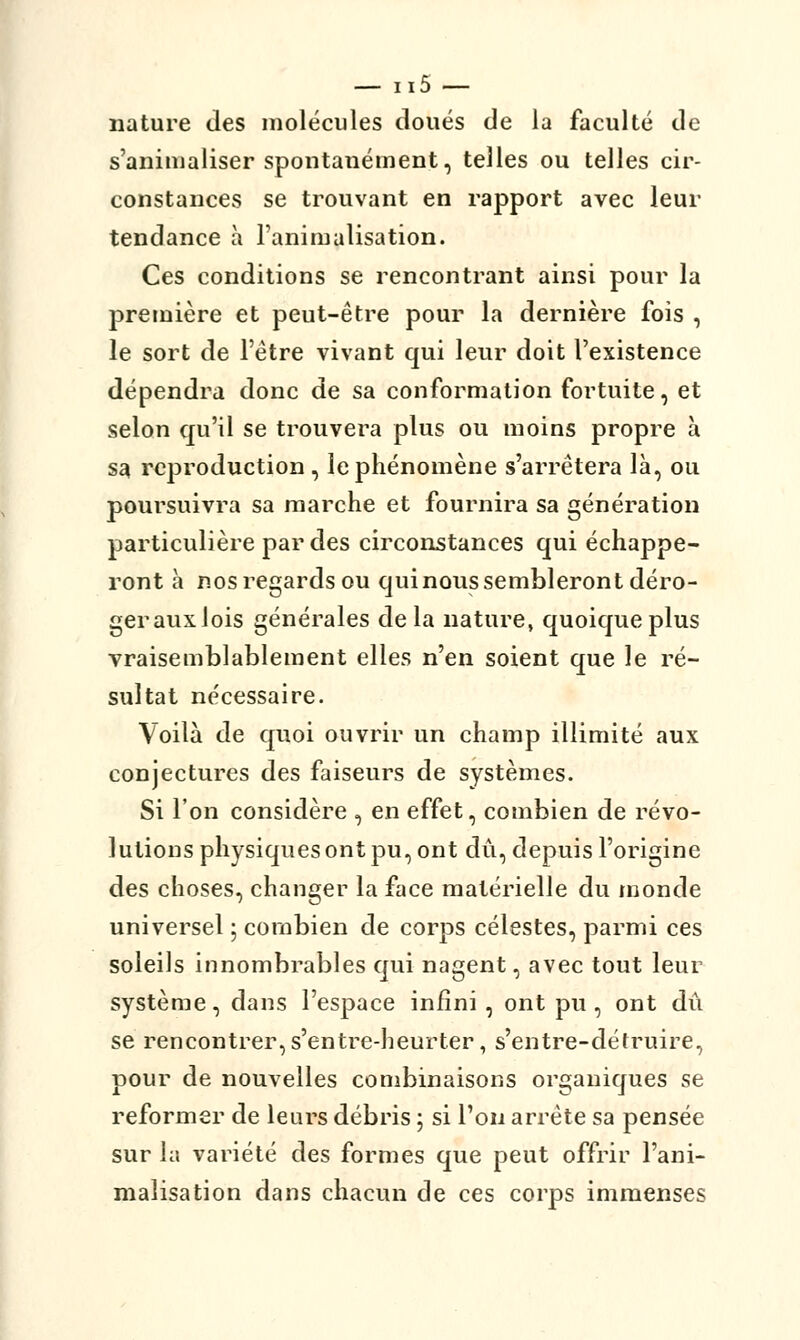 nature des molécules doués de la faculté de s'animaliser spontanément, telles ou telles cir- constances se trouvant en rapport avec leur tendance à Fanimalisation. Ces conditions se rencontrant ainsi pour la première et peut-être pour la dernière fois , le sort de l'être vivant qui leur doit l'existence dépendra donc de sa conformation fortuite, et selon qu'il se trouvera plus ou moins propre à sa reproduction, le phénomène s'arrêtera là, ou poursuivra sa marche et fournira sa génération particulière par des circonstances qui échappe- ront à nos regards ou quinous sembleront déro- gerauxlois générales delà nature, quoique plus vraisemblablement elles n'en soient que le ré- sultat nécessaire. Voilà de quoi ouvrir un champ illimité aux conjectures des faiseurs de systèmes. Si l'on considère , en effet, combien de révo- lutions physiques ont pu, ont dû, depuis l'origine des choses, changer la face matérielle du monde universel ; combien de corps célestes, parmi ces soleils innombrables qui nagent, avec tout leur système, dans l'espace infini, ont pu, ont dû se rencontrer, s'entre-heurter, s'entre-détruire, pour de nouvelles combinaisons organiques se reformer de leurs débris ; si l'on arrête sa pensée sur la variété des formes que peut offrir Fani- malisation dans chacun de ces corps immenses