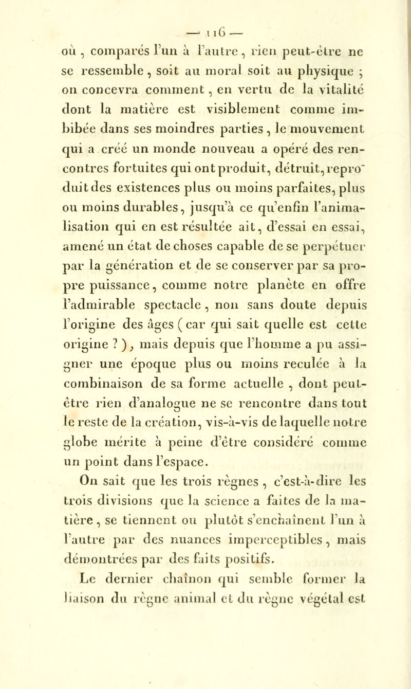 ou , comparés l'un à l'autre, rien peut-être ne se ressemble, soit au moral soit au physique ; on concevra comment, en vertu de la vitalité dont la matière est visiblement comme im- bibée dans ses moindres parties , le mouvement qui a créé un monde nouveau a opéré des ren- contres fortuites qui ont produit, détruit,repro duitdes existences plus ou moins parfaites, plus ou moins durables, jusqu'à ce qu'enfin l'anima- lisation qui en est résultée ait, d'essai en essai, amené un état de choses capable de se perpétuer par la génération et de se conserver par sa pro- pre puissance, comme notre planète en offre l'admirable spectacle , non sans doute depuis l'origine des âges (car qui sait quelle est cette origine ? ) , mais depuis que l'homme a pu assi- gner une époque plus ou inoins reculée à la combinaison de sa forme actuelle , dont peut- être rien d'analogue ne se rencontre dans tout le reste de la création, vis-à-vis de laquelle notre globe mérite à peine d'être considéré comme un point dans l'espace. On sait que les trois règnes , c'est-à-dire les trois divisions que la science a faites de la ma- tière , se tiennent ou plutôt s'enchaînent l'un à l'autre par des nuances imperceptibles, mais démontrées par des faits positifs. Le dernier chaînon qui semble former la liaison du règne animal el du règne végétal est