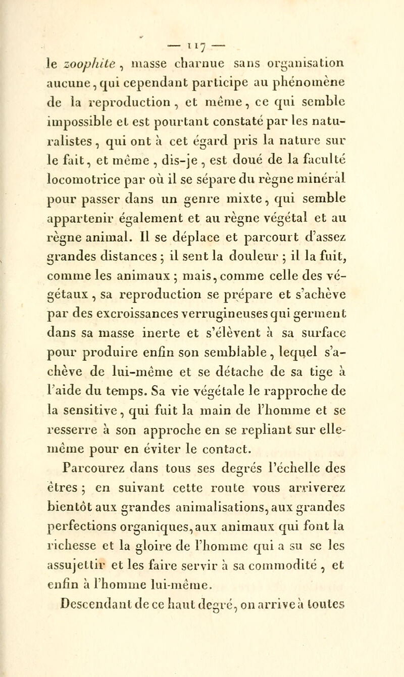 le zoophite , niasse charnue sans organisation aucune, qui cependant participe au phénomène de la reproduction, et même, ce qui semble impossible et est pourtant constaté par les natu- ralistes , qui ont à cet égard pris la nature sur le fait, et même , dis-je, est doué de la faculté locomotrice par où il se sépare du règne minéral pour passer dans un genre mixte, qui semble appartenir également et au règne végétal et au règne animal. Il se déplace et parcourt d'assez grandes distances ; il sent la douleur ; il la fuit, comme les animaux ; mais, comme celle des vé- gétaux , sa reproduction se prépare et s'achève par des excroissances verrugineuses qui germent dans sa masse inerte et s'élèvent à sa surface pour produire enfin son semblable, lequel s'a- chève de lui-même et se détache de sa tige à l'aide du temps. Sa vie végétale le rapproche de la sensitive, qui fuit la main de l'homme et se resserre à son approche en se repliant sur elle- même pour en éviter le contact. Parcourez dans tous ses degrés l'échelle des êtres ; en suivant cette route atous arriverez bientôt aux grandes annualisations, aux grandes perfections organiques,aux animaux qui font la richesse et la gloire de l'homme qui a su se les assujettir et les faire servir à sa commodité , et enfin à l'homme lui-même. Descendant de ce haut degré, on arrive à toutes
