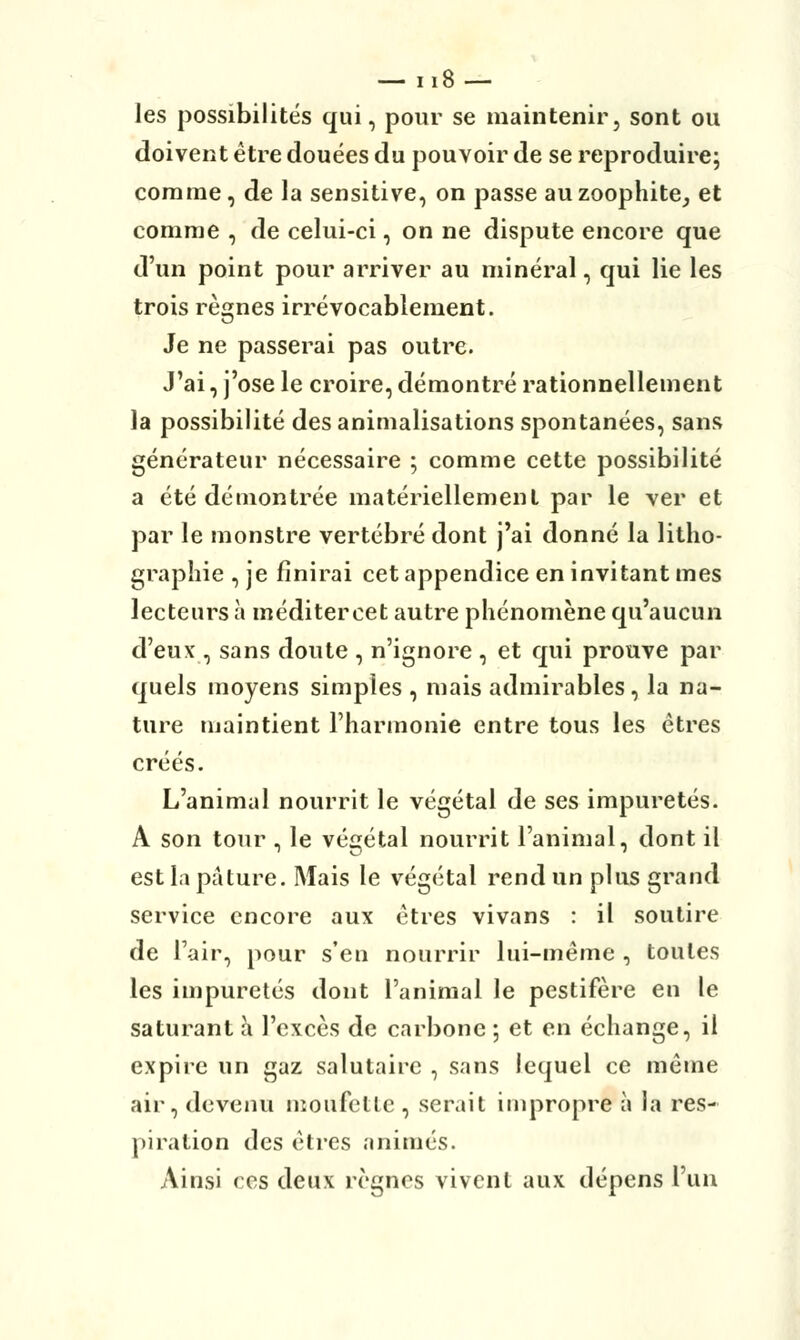 les possibilités qui, pour se maintenir, sont ou doivent être douées du pouvoir de se reproduire; comme, de la sensitive, on passe auzoophite, et comme , de celui-ci, on ne dispute encore que d'un point pour arriver au minéral, qui lie les trois règnes irrévocablement. Je ne passerai pas outre. J'ai, j'ose le croire, démontré rationnellement la possibilité des annualisations spontanées, sans générateur nécessaire ; comme cette possibilité a été démontrée matériellement par le ver et par le monstre vertébré dont j'ai donné la litho- graphie , je finirai cet appendice en invitant mes lecteurs à méditercet autre phénomène qu'aucun d'eux , sans doute , n'ignore , et qui prouve par quels moyens simples , mais admirables, la na- ture maintient l'harmonie entre tous les êtres créés. L'animal nourrit le végétal de ses impuretés. A son tour , le végétal nourrit l'animal, dont il est la pâture. Mais le végétal rend un plus grand service encore aux êtres vivans : il soutire de l'air, pour s'en nourrir lui-même , toutes les impuretés dont l'animal le pestiféré en le saturant à l'excès de carbone ; et en échange, il expire un gaz salutaire , sans lequel ce même air, devenu moufette , serait impropre à la res- piration des êtres animés. Ainsi ces deux règnes vivent aux dépens l'un