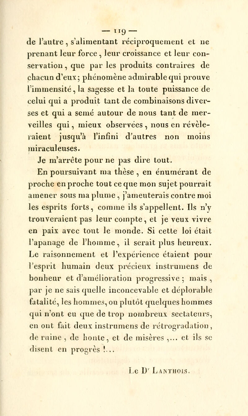 — 1*9 — de l'autre , s'alimentant réciproquement et ne prenant leur force , leur croissance et leur con- servation , que par les produits contraires de chacun d'eux; phénomène admirable qui prouve l'immensité, la sagesse et la toute puissance de celui qui a produit tant de combinaisons diver- ses et qui a semé autour de nous tant de mer- veilles qui, mieux observées , nous en révéle- raient jusqu'à l'infini d'autres non moins miraculeuses. Je m'arrête pour ne pas dire tout. En poursuivant ma thèse , en énumérant de proche en proche tout ce que mon sujet pourrai t amener sous ma plume , j'ameuterais contre moi les esprits forts, comme ils s'appellent. Ils n'y trouveraient pas leur compte, et je veux vivre en paix avec tout le monde. Si cette loi était l'apanage de l'homme, il serait plus heureux. Le raisonnement et l'expérience étaient pour l'esprit humain deux précieux instrumens de bonheur et d'amélioration progressive ; mais , par je ne sais quelle inconcevable et déplorable fatalité, les hommes, ou plutôt quelques hommes qui n'ont eu que de trop nombreux sectateurs, en ont fait deux instrumens de rétrogradation , de ruine , de honte, et de misères ,... et ils se disent en progrès !.. Le D' Lanthois.