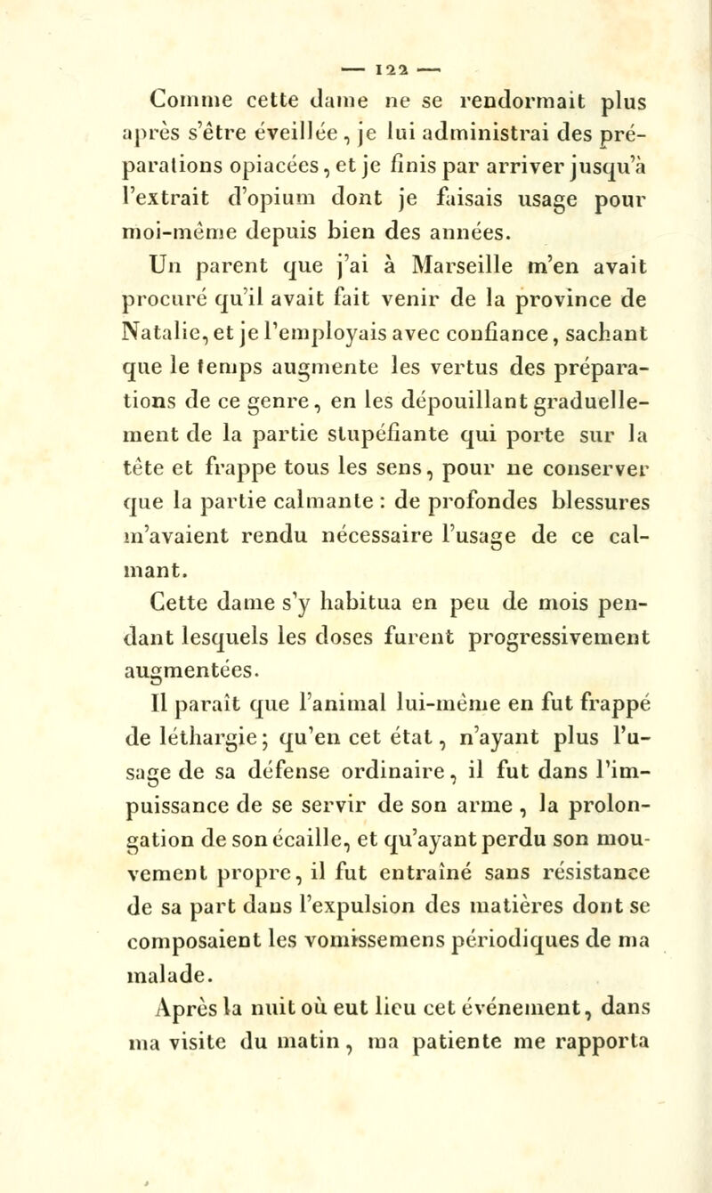 Comme cette dame ne se rendormait plus après s'être éveillée , je lui administrai des pré- parations opiacées, et je finis par arriver jusqu'à l'extrait d'opium dont je faisais usage pour moi-même depuis bien des années. Un parent que j'ai à Marseille m'en avait procuré qu'il avait fait venir de la province de Natalie, et je l'employais avec confiance, sachant que le temps augmente les vertus des prépara- tions de ce genre, en les dépouillant graduelle- ment de la partie stupéfiante qui porte sur la tête et frappe tous les sens, pour ne conserver que la partie calmante : de profondes blessures m'avaient rendu nécessaire l'usage de ce cal- mant. Cette dame s'y habitua en peu de mois pen- dant lesquels les doses furent progressivement augmentées. Il paraît que l'animal lui-même en fut frappé de léthargie ; qu'en cet état, n'ayant plus l'u- sage de sa défense ordinaire, il fut dans l'im- puissance de se servir de son arme , la prolon- gation de son écaille, et qu'ayant perdu son mou- vement propre, il fut entraîné sans résistance de sa part dans l'expulsion des matières dont se composaient les vomisse mens périodiques de ma malade. Après la nuit où eut lieu cet événement, dans ma visite du matin, ma patiente me rapporta