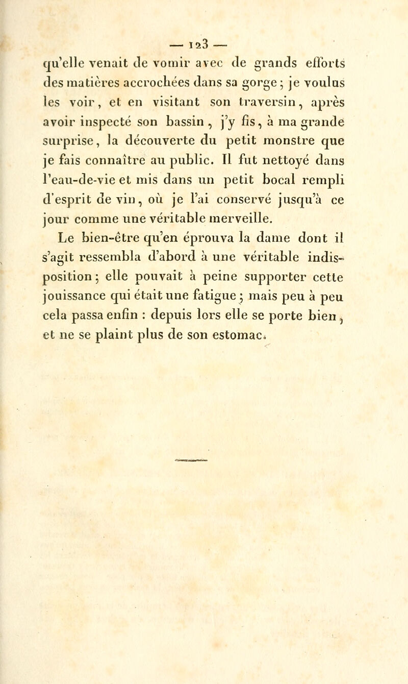 qu'elle venait de vomir avec de grands efforts des matières accrochées dans sa gorge; je voulus les voir, et en visitant son traversin, après avoir inspecté son bassin , j'y fis, à ma grande surprise, la découverte du petit monstre que je fais connaître au public. Il fut nettoyé dans Teau-de-vie et mis dans un petit bocal rempli d'esprit de vin, où je l'ai conservé jusqu'à ce jour comme une véritable merveille. Le bien-être qu'en éprouva la dame dont il s'agit ressembla d'abord à une véritable indis- position ; elle pouvait à peine supporter cette jouissance qui était une fatigue ; mais peu à peu cela passa enfin : depuis lors elle se porte bien, et ne se plaint plus de son estomac.