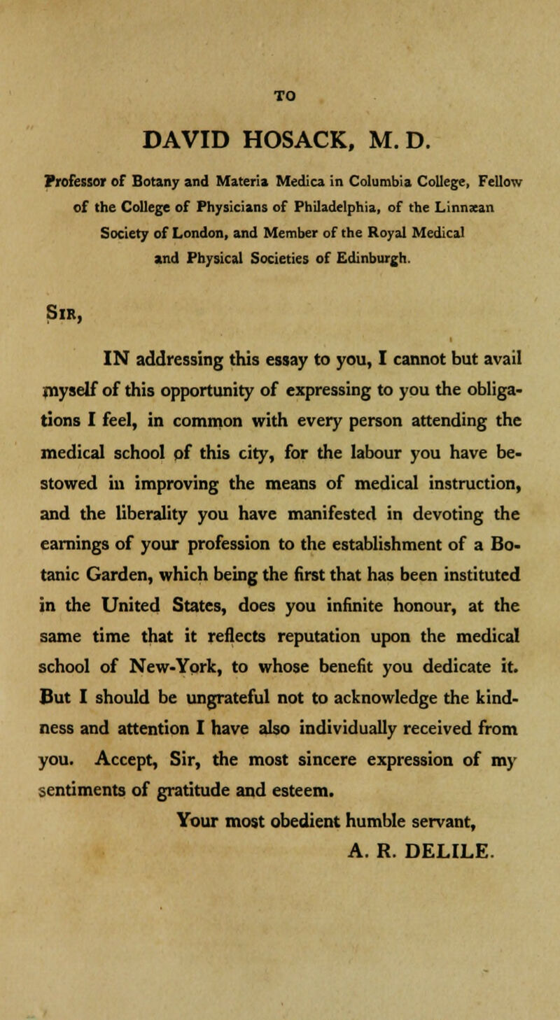 DAVID HOSACK, M. D. Professor of Botany and Materia Medica in Columbia College, Fellow of the College of Physicians of Philadelphia, of the Linnxan Society of London, and Member of the Royal Medical and Physical Societies of Edinburgh. Sir, IN addressing this essay to you, I cannot but avail myself of this opportunity of expressing to you the obliga- tions I feel, in common with every person attending the medical school of this city, for the labour you have be- stowed in improving the means of medical instruction, and the liberality you have manifested in devoting the earnings of your profession to the establishment of a Bo- tanic Garden, which being the first that has been instituted in the United States, does you infinite honour, at the same time that it reflects reputation upon the medical school of New-York, to whose benefit you dedicate it. But I should be ungrateful not to acknowledge the kind- ness and attention I have also individually received from you. Accept, Sir, the most sincere expression of my sentiments of gratitude and esteem. Your most obedient humble servant, A. R. DELILE.