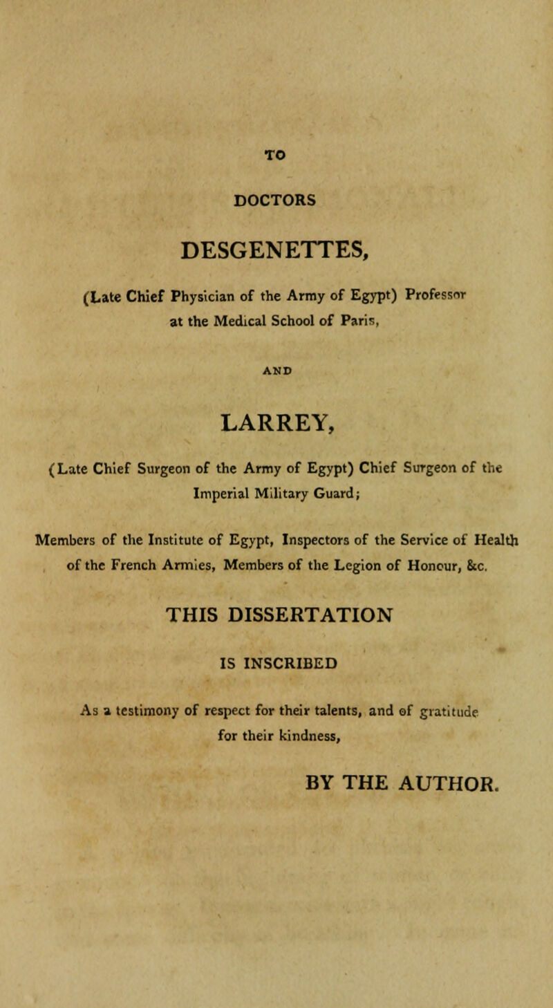 DOCTORS DESGENETTES, (Late Chief Physician of the Army of Egypt) Professor at the Medical School of Paris, LARREY, (Late Chief Surgeon of the Army of Egypt) Chief Surgeon of the Imperial Military Guard; Members of the Institute of Egypt, Inspectors of the Service of Health of the French Armies, Members of the Legion of Honour, &c. THIS DISSERTATION IS INSCRIBED As a testimony of respect for their talents, and of gratitude for their kindness, BY THE AUTHOR.