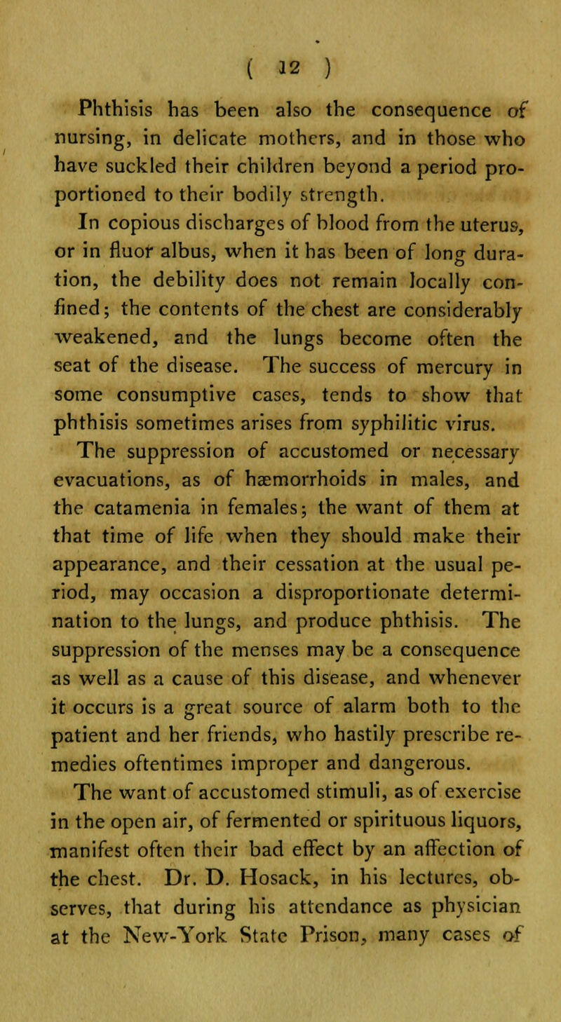 Phthisis has been also the consequence of nursing, in delicate mothers, and in those who have suckled their children beyond a period pro- portioned to their bodily strength. In copious discharges of hlood from the uterus, or in fiuof albus, when it has been of long dura- tion, the debility does not remain locally con- fined; the contents of the chest are considerably weakened, and the lungs become often the seat of the disease. The success of mercury in some consumptive cases, tends to show that phthisis sometimes arises from syphilitic virus. The suppression of accustomed or necessary evacuations, as of haemorrhoids in males, and the catamenia in females; the want of them at that time of life when they should make their appearance, and their cessation at the usual pe- riod, may occasion a disproportionate determi- nation to the lungs, and produce phthisis. The suppression of the menses may be a consequence as well as a cause of this disease, and whenever it occurs is a great source of alarm both to the patient and her friends, who hastily prescribe re- medies oftentimes improper and dangerous. The want of accustomed stimuli, as of exercise in the open air, of fermented or spirituous liquors, manifest often their bad effect by an affection of the chest. Dr. D. Hosack, in his lectures, ob- serves, that during his attendance as physician at the New-York State Prison, many cases of