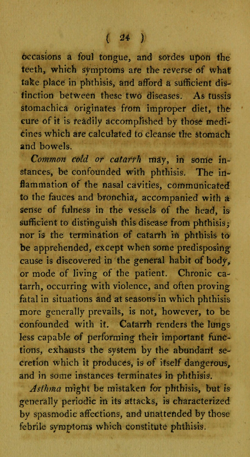 occasions a foul tongue, and sondes upon the teeth, which symptoms are the reverse of what take place in phthisis, and afford a sufficient dis- tinction between these two diseases. As tussis stomachica originates from improper diet, the cure of it is readily accomplished by those medi- cines which are calculated to cleanse the stomach and bowels. Common cold or catarrh may, in some in- stances, be confounded with phthisis. The in- flammation of the nasal cavities, communicated to the fauces and bronchia, accompanied with a sense of fulness in the vessels of the head, is sufficient to distinguish this disease from phthisis; nor is the termination of catarrh iri phthisis to be apprehended, except when some predisposing cause is discovered in the general habit of body, or mode of living of the patient. Chronic ca- tarrh, occurring with violence, and often proving fatal in situations and at seasons in which phthisis more generally prevails, is not, however, to be confounded with it. Catarrh renders the lungs less capable of performing their important func- tions, exhausts the system by the abundant se- cretion which it produces, is of itself dangerous, and in some instances terminates in phthisis. Asthma might be mistaken for phthisis, but is generally periodic in its attacks, is characterized by spasmodic affections, and unattended by those febrile symptoms which constitute phthisis.