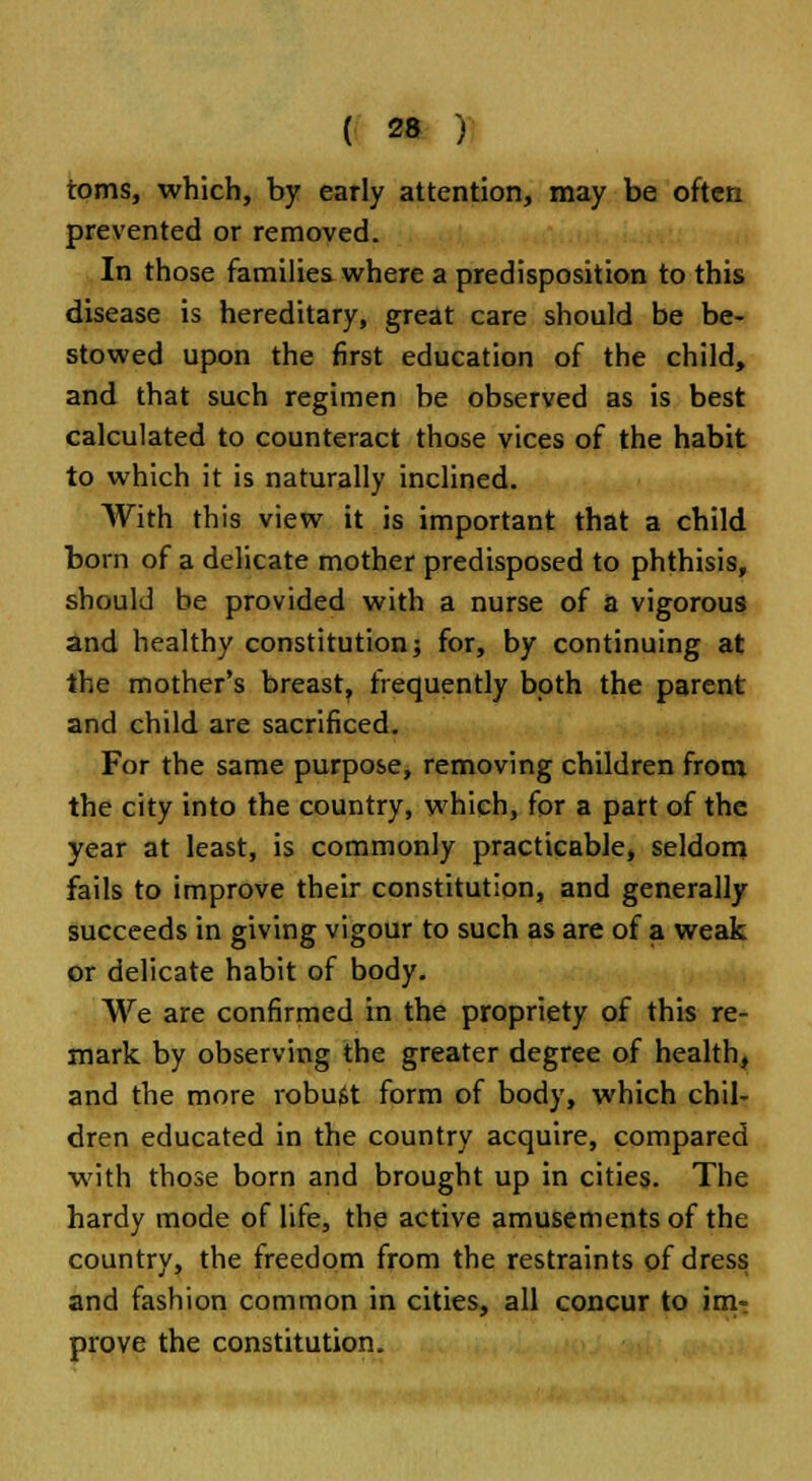 toms, which, by early attention, may be often prevented or removed. In those families where a predisposition to this disease is hereditary, great care should be be- stowed upon the first education of the child, and that such regimen be observed as is best calculated to counteract those vices of the habit to which it is naturally inclined. With this view it is important that a child born of a delicate mother predisposed to phthisis, should be provided with a nurse of a vigorous and healthy constitution; for, by continuing at the mother's breast, frequently both the parent and child are sacrificed. For the same purpose, removing children from the city into the country, which, for a part of the year at least, is commonly practicable, seldom fails to improve their constitution, and generally succeeds in giving vigour to such as are of a weak or delicate habit of body. We are confirmed in the propriety of this re- mark by observing the greater degree of health, and the more robust form of body, which chil- dren educated in the country acquire, compared with those born and brought up in cities. The hardy mode of life, the active amusements of the country, the freedom from the restraints of dress and fashion common in cities, all concur to im- prove the constitution.