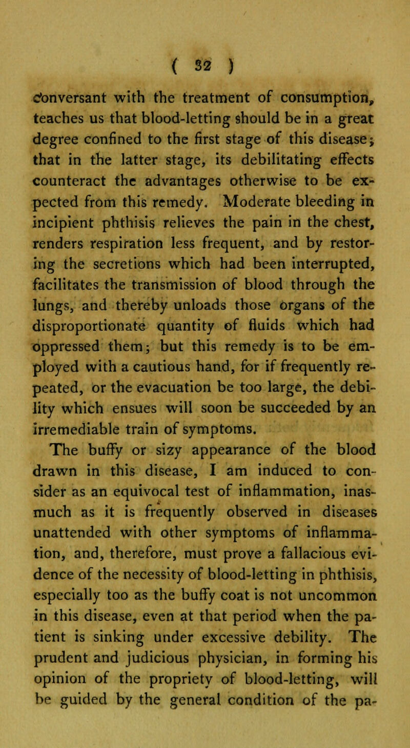 Conversant with the treatment of consumption, teaches us that blood-letting should be in a great degree confined to the first stage of this disease; that in the latter stage, its debilitating effects counteract the advantages otherwise to be ex- pected from this remedy. Moderate bleeding in incipient phthisis relieves the pain in the chest, renders respiration less frequent, and by restor- ing the secretions which had been interrupted, facilitates the transmission of blood through the lungs, and thereby unloads those organs of the disproportionate quantity of fluids which had oppressed them; but this remedy is to be em- ployed with a cautious hand, for if frequently re- peated, or the evacuation be too large, the debi- lity which ensues will soon be succeeded by an irremediable train of symptoms. The bufFy or sizy appearance of the blood drawn in this disease, I am induced to con- sider as an equivocal test of inflammation, inas- much as it is frequently observed in diseases unattended with other symptoms of inflamma- tion, and, therefore, must prove a fallacious evi- dence of the necessity of blood-letting in phthisis, especially too as the buffy coat is not uncommon in this disease, even at that period when the pa- tient is sinking under excessive debility. The prudent and judicious physician, in forming his opinion of the propriety of blood-letting, will be guided by the general condition of the pa-