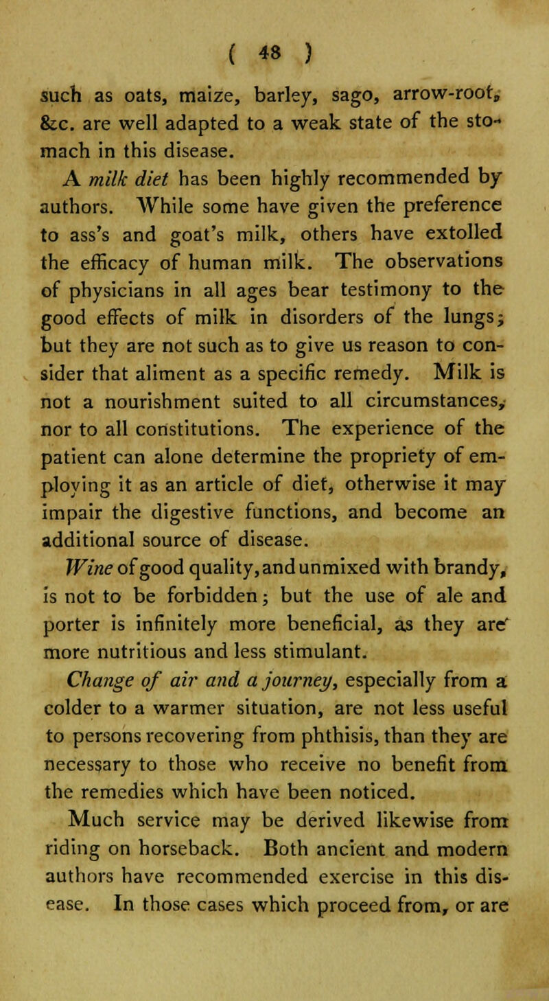 such as oats, maize, barley, sago, arrow-root, &c. are well adapted to a weak state of the sto- mach in this disease. A milk diet has been highly recommended by authors. While some have given the preference to ass's and goat's milk, others have extolled the efficacy of human milk. The observations of physicians in all ages bear testimony to the good effects of milk in disorders of the lungs j but they are not such as to give us reason to con- sider that aliment as a specific remedy. Milk is not a nourishment suited to all circumstances, nor to all constitutions. The experience of the patient can alone determine the propriety of em- ploying it as an article of diet, otherwise it may impair the digestive functions, and become an additional source of disease. Wine of good quality, and unmixed with brandy, is not to be forbidden; but the use of ale and porter is infinitely more beneficial, as they are' more nutritious and less stimulant. Change of air and a journey, especially from a colder to a warmer situation, are not less useful to persons recovering from phthisis, than they are necessary to those who receive no benefit from the remedies which have been noticed. Much service may be derived likewise from riding on horseback. Both ancient and modern authors have recommended exercise in this dis- ease. In those cases which proceed from, or are