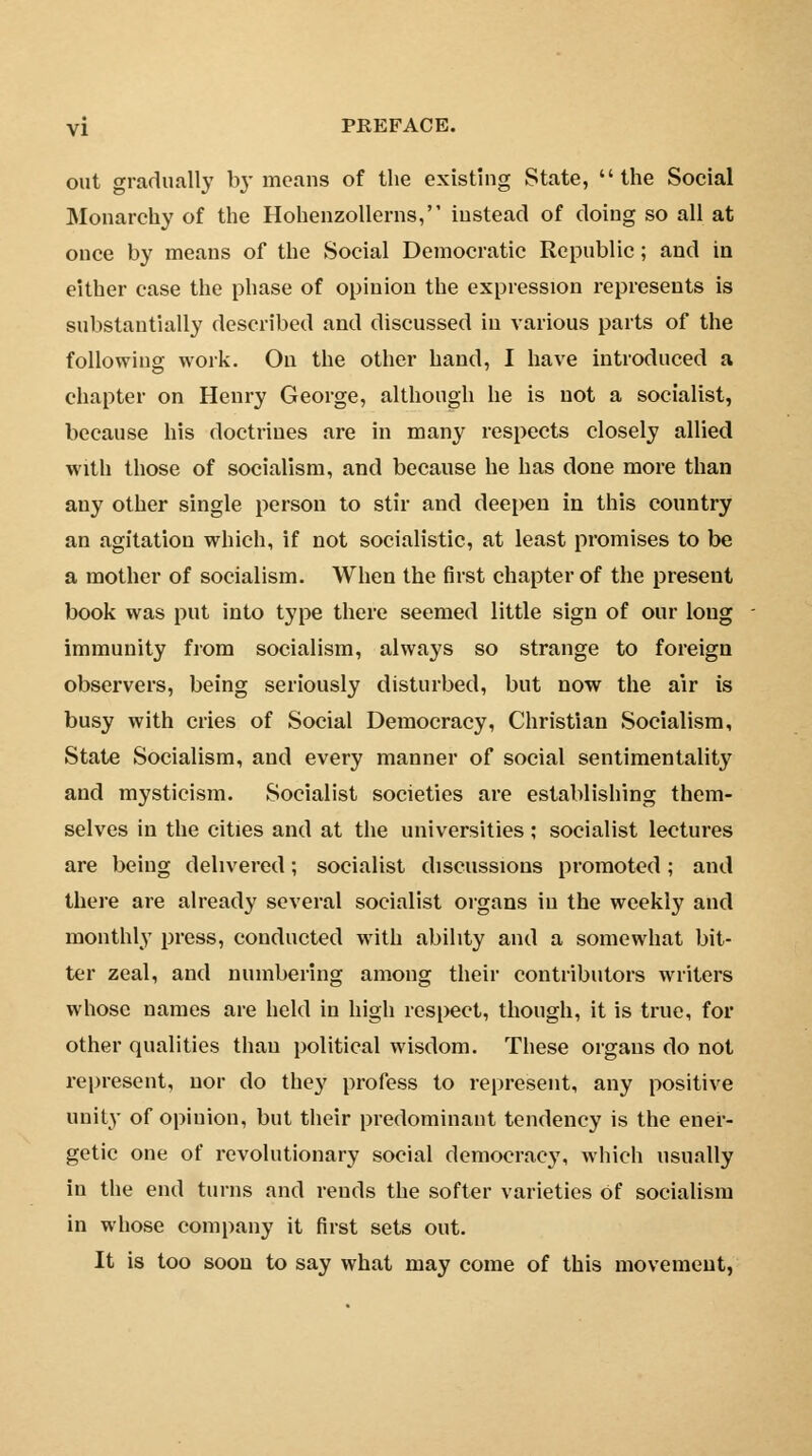 out gradually by means of the existing State, the Social Monarchy of the Hohenzollerns, instead of doing so all at once by means of the Social Democratic Republic; and in either case the phase of opinion the expression represents is substantially described and discussed in various parts of the following work. On the other hand, I have introduced a chapter on Henry George, although he is not a socialist, because his doctrines are in many respects closely allied with those of socialism, and because he has done more than any other single person to stir and deepen in this country an agitation which, if not socialistic, at least promises to be a mother of socialism. When the first chapter of the present book was put into type there seemed little sign of our long immunity from socialism, always so strange to foreign observers, being seriously disturbed, but now the air is busy with cries of Social Democracy, Christian Socialism, State Socialism, and every manner of social sentimentality and mysticism. Socialist societies are establishing them- selves in the cities and at the universities; socialist lectures are being delivered; socialist discussions promoted; and there are already several socialist organs in the weekly and monthly press, conducted with ability and a somewhat bit- ter zeal, and numbering among their contributors writers whose names are held in high respect, though, it is true, for other qualities than political wisdom. These organs do not represent, nor do they profess to represent, any positive unity of opinion, but their predominant tendency is the ener- getic one of revolutionary social democracy, which usually in the end turns and rends the softer varieties of socialism in whose company it first sets out. It is too soon to say what may come of this movement,