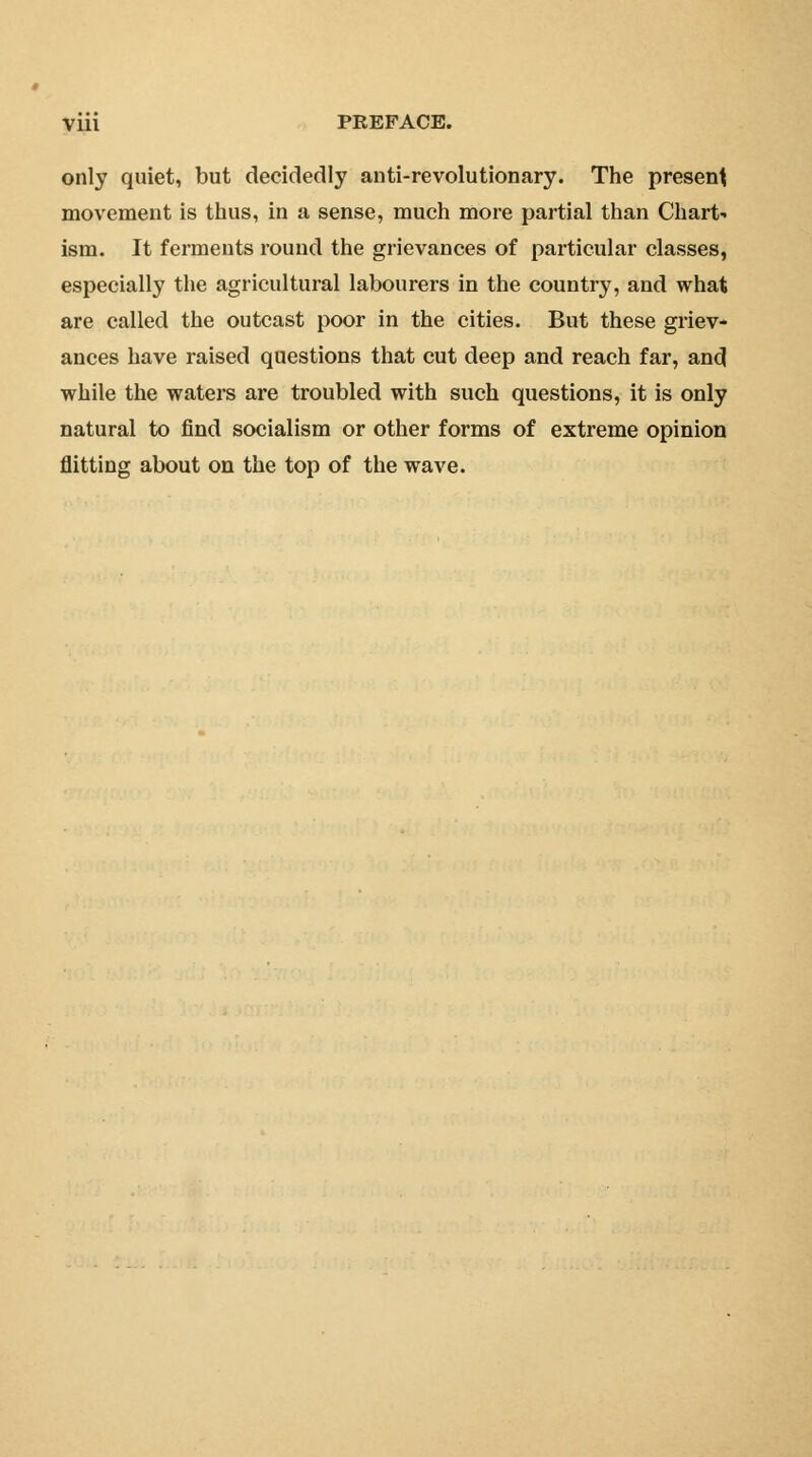 only quiet, but decidedly anti-revolutionary. The present movement is thus, in a sense, much more partial than Chart- ism. It ferments round the grievances of particular classes, especially the agricultural labourers in the country, and what are called the outcast poor in the cities. But these griev- ances have raised questions that cut deep and reach far, and while the waters are troubled with such questions, it is only natural to find socialism or other forms of extreme opinion flitting about on the top of the wave.