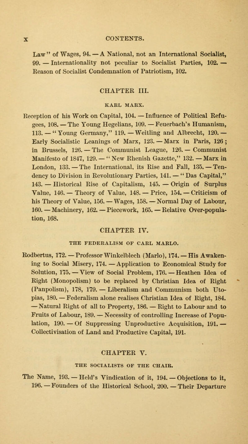 Law of Wages, 94.—A National, not an International Socialist, 99. — Internationally not peculiar to Socialist Parties, 102. — Reason of Socialist Condemnation of Patriotism, 102. CHAPTER III. KAEL MARX. Reception of his Work on Capital, 104. — Influence of Political Refu- gees, 108. — The Young Hegelians, 109. —Feuerbach's Humanism, 113.— Young Germany, 119. — Weitling and Albrecht, 120.— Early Socialistic Leanings of Marx, 123. — Marx in Paris, 126; in Brussels, 126. — The Communist League, 126. — Communist Manifesto of 1847, 129. —  New Rhenish Gazette, 132. —Marx in London, 133. — The International, its Rise and Fall, 135. — Ten- dency to Division in Revolutionary Parties, 141. —  Das Capital, 143. — Historical Rise of Capitalism, 145. — Origin of Surplus Value, 146. — Theory of Value, 148. — Price, 154. — Criticism of his Theory of Value, 156. — Wages, 158. — Normal Day of Labour, 160. — Machinery, 162. — Piecework, 165. — Relative Over-popula- tion, 168. CHAPTER IV. THE FEDERALISM OF CARL MARLO. Rodbertus, 172. —Professor Winkelblech (Mario), 174. — His Awaken- ing to Social Misery, 174. —Application to Economical Study for Solution, 175.—View of Social Problem, 176.— Heathen Idea of Right (Monopolism) to be replaced by Christian Idea of Right (Panpolism), 178, 179. — Liberalism and Communism both Uto- pias, 180. — Federalism alone realises Christian Idea of Right, 184. — Natural Right of all to Property, 186. — Right to Labour and to Fruits of Labour, 189. — Necessity of controlling Increase of Popu- lation, 190. — Of Suppressing Unproductive Acquisition, 191. — Collectivisation of Land and Productive Capital, 191. CHAPTER V. THE SOCIALISTS OF THE CHAIR. The Name, 193. — Held's Vindication of it, 194. — Objections to it, 196.—Founders of the Historical School, 200. — Their Departure