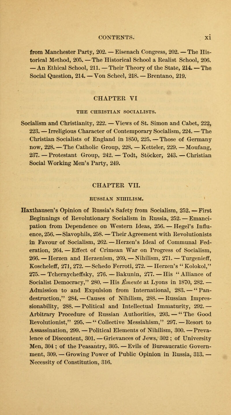 from Manchester Party, 202. — Eisenach Congress, 202. — The His- torical Method, 205. —The Historical School a Realist School, 206. — An Ethical School, 211. —Their Theory of the State, 214. — The Social Question, 214. — Von Scheel, 218. — Brentano, 219. CHAPTER VI THE CHRISTIAN SOCIALISTS. Socialism and Christianity, 222. — Views of St. Simon and Cabet, 222, 223. — Irreligious Character of Contemporary Socialism, 224. — The Christian Socialists of England in 1850, 225. — Those of Germany now, 228. — The Catholic Group, 228. — Ketteler, 229. — Moufang, 237. — Protestant Group, 242. — Todt, Stocker, 243. — Christian Social Working Men's Party, 249. CHAPTER VII. RUSSIAN NIHILISM. Haxthausen's Opinion of Russia's Safety from Socialism, 252. — First Beginnings of Revolutionary Socialism in Russia, 252. — Emanci- pation from Dependence on Western Ideas, 256. — Hegel's Influ- ence, 256. —Slavophils, 258. —Their Agreement with Revolutionists in Favour of Socialism, 262. — Herzen's Ideal of Communal Fed- eration, 264. — Effect of Crimean War on Progress of Socialism, 266. — Herzen and Herzenism, 269. — Nihilism, 271. — Turgenieff, Koscheleff, 271, 272. — Schedo Ferroti, 272. — Herzen's  Kolokol, 275.—Tchernycheffsky, 276. — Bakunin, 277.— His Alliance of Socialist Democracy, 280. —His ISmeute at Lyons in 1870, 282. — Admission to and Expulsion from International, 283. — Pan- destruction, 284. — Causes of Nihilism, 288. — Russian Impres- sionability, 288. — Political and Intellectual Immaturity, 292. — Arbitrary Procedure of Russian Authorities, 293. — The Good Revolutionist, 295. — Collective Messiahism, 297.—Resort to Assassination, 299. —Political Elements of Nihilism, 300. —Preva- lence of Discontent, 301. — Grievances of Jews, 302 ; of University Men, 304 ; of the Peasantry, 305. — Evils of Bureaucratic Govern- ment, 309. — Growing Power of Public Opinion in Russia, 313. — Necessity of Constitution, 316.