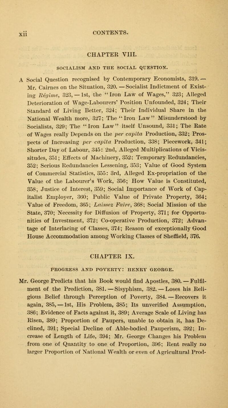 CHAPTER VIII. SOCIALISM AND THE SOCIAL QUESTION. A Social Question recognised by Contemporary Economists, 319.— Mr. Cairnes on the Situation, 320. — Socialist Indictment of Exist- ing Regime, 323,— 1st, the Iron Law of Wages, 323; Alleged Deterioration of Wage-Labourers' Position Unfounded, 324; Their Standard of Living Better, 324; Their Individual Share in the National Wealth more, 327; The Iron Law Misunderstood by Socialists, 329; The Iron Law itself Unsound, 331; The Rate of Wages really Depends on the per capita Production, 332; Pros- pects of Increasing per capita Production, 338; Piecework, 341; Shorter Day of Labour, 345: 2nd, Alleged Multiplications of Vicis- situdes, 351; Effects of Machinery, 352: Temporary Redundancies, 352; Serious Redundancies Lessening, 353; Value of Good System of Commercial Statistics, 355: 3rd, Alleged Ex-propriation of the Value of the Labourer's Work, 356; How Value is Constituted, 358, Justice of Interest, 359; Social Importance of Work of Cap- italist Employer, 300; Public Value of Private Property, 364; Value of Freedom, 365; Laissez Faire, 368; Social Mission of the State, 370; Necessity for Diffusion of Property, 371; for Opportu- nities of Investment, 372; Co-operative Production, 372; Advan- tage of Interlacing of Classes, 374; Reason of exceptionally Good House Accommodation among Working Classes of Sheffield, 376. CHAPTER IX. PROGRESS AND POVERTY: HENRY GEORGE. Mr. George Predicts that his Book would find Apostles, 380. — Fulfil- ment of the Prediction, 381. — Sisyphism, 382. — Loses his Reli- gious Belief through Perception of Poverty, 384. — Recovers it again, 385, — 1st, His Problem, 3S5; Its unverified Assumption, 386; Evidence of Facts against it, 389; Average Scale of Living has Risen, 389; Proportion of Paupers, unable to obtain it, has De- clined, 391; Special Decline of Able-bodied Pauperism, 392; In- crease of Length of Life, 394; Mr. George Changes his Problem from one of Quantity to one of Proportion, 396; Rent really no larger Proportion of National Wealth or even of Agricultural Prod-