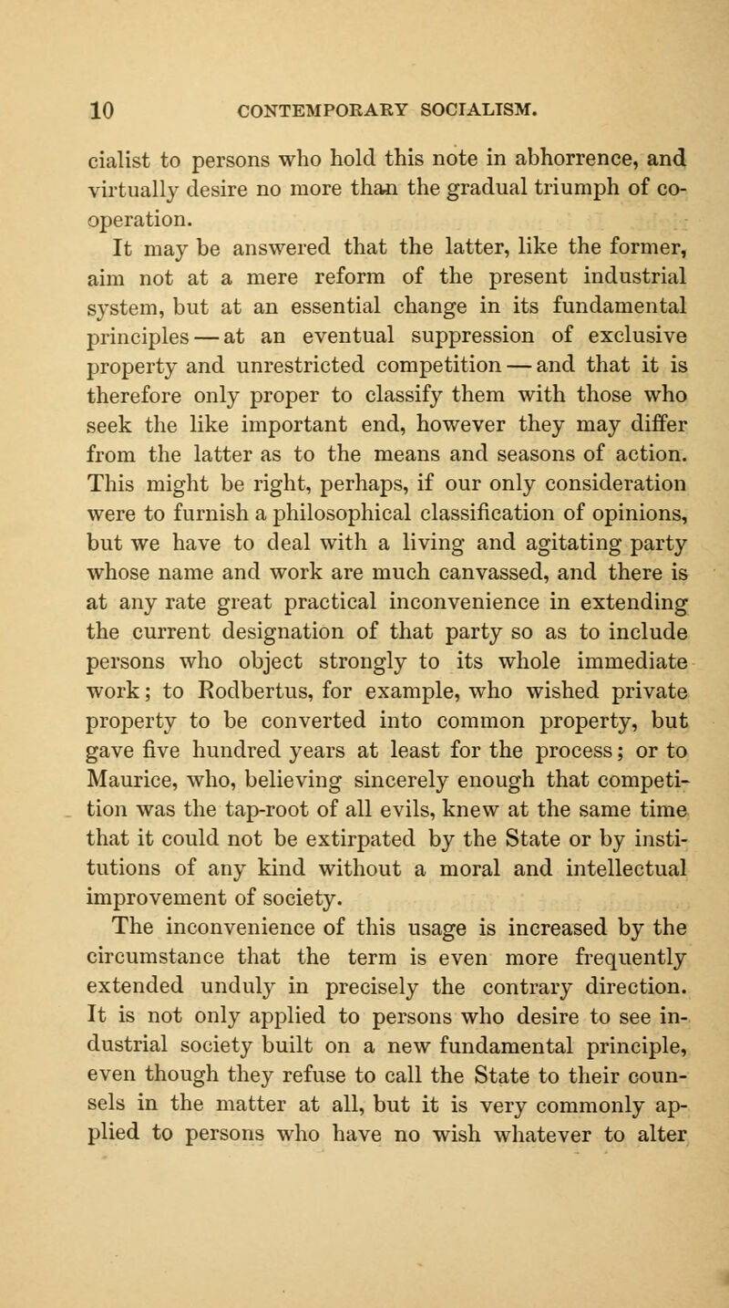 cialist to persons who hold this note in abhorrence, and virtually desire no more than the gradual triumph of co- operation. It may be answered that the latter, like the former, aim not at a mere reform of the present industrial system, but at an essential change in its fundamental principles — at an eventual suppression of exclusive property and unrestricted competition — and that it is therefore only proper to classify them with those who seek the like important end, however they may differ from the latter as to the means and seasons of action. This might be right, perhaps, if our only consideration were to furnish a philosophical classification of opinions, but we have to deal with a living and agitating party whose name and work are much canvassed, and there is at any rate great practical inconvenience in extending the current designation of that party so as to include persons who object strongly to its whole immediate work; to Rodbertus, for example, who wished private property to be converted into common property, but gave five hundred years at least for the process; or to Maurice, who, believing sincerely enough that competi- tion was the tap-root of all evils, knew at the same time that it could not be extirpated by the State or by insti- tutions of any kind without a moral and intellectual improvement of society. The inconvenience of this usage is increased by the circumstance that the term is even more frequently extended unduly in precisely the contrary direction. It is not only applied to persons who desire to see in- dustrial society built on a new fundamental principle, even though they refuse to call the State to their coun- sels in the matter at all, but it is very commonly ap- plied to persons who have no wish whatever to alter