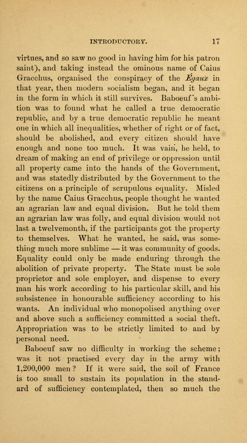 virtues, and so saw no good in having him for his patron saint), and taking instead the ominous name of Caius Gracchus, organised the conspiracy of the Egaux in that year, then modern socialism began, and it began in the form in which it still survives. Baboeuf 's ambi- tion was to found what he called a true democratic republic, and by a true democratic republic he meant one in which all inequalities, whether of right or of fact, should be abolished, and every citizen should have enough and none too much. It was vain, he held, to dream of making an end of privilege or oppression until all property came into the hands of the Government, and was statedly distributed by the Government to the citizens on a principle of scrupulous equality. Misled by the name Caius Gracchus, people thought he wanted an agrarian law and equal division. But he told them an agrarian law was folly, and equal division would not last a twelvemonth, if the participants got the property to themselves. What he wanted, he said, was some- thing much more sublime — it was community of goods. Equality could only be made enduring through the abolition of private property. The State must be sole proprietor and sole employer, and dispense to every jnan his work according to his particular skill, and his subsistence in honourable sufficiency according to his wants. An individual who monopolised anything over and above such a sufficiency committed a social theft. Appropriation was to be strictly limited to and by personal need. Baboeuf saw no difficulty in working the scheme; was it not practised every day in the army with 1,200,000 men ? If it were said, the soil of France is too small to sustain its population in the stand- ard of sufficiency contemplated, then so much the