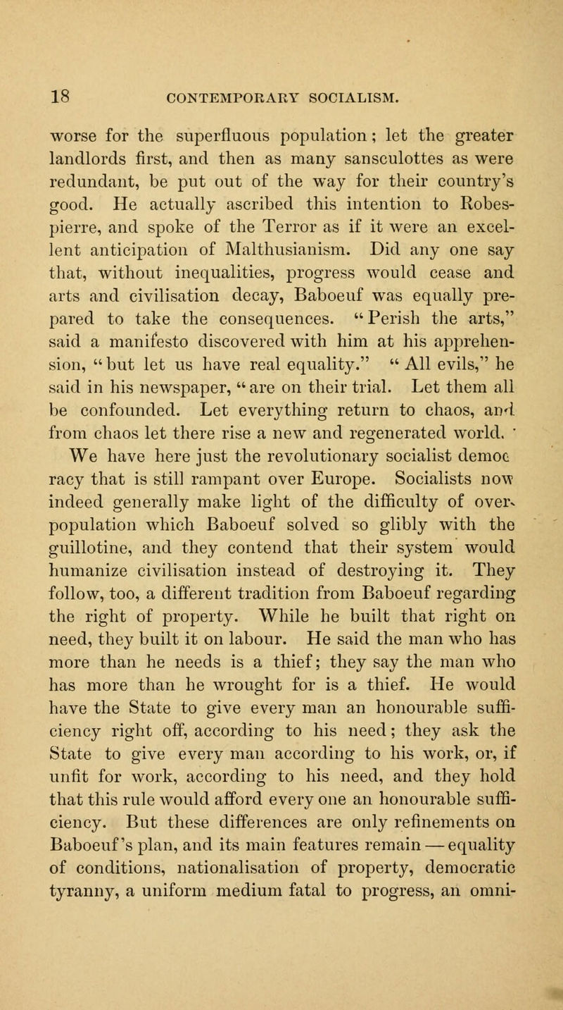 worse for the superfluous population; let the greater landlords first, and then as many sansculottes as were redundant, be put out of the way for their country's good. He actually ascribed this intention to Robes- pierre, and spoke of the Terror as if it were an excel- lent anticipation of Malthusianism. Did any one say that, without inequalities, progress would cease and arts and civilisation decay, Baboeuf was equally pre- pared to take the consequences. Perish the arts, said a manifesto discovered with him at his apprehen- sion,  but let us have real equality.  All evils, he said in his newspaper, are on their trial. Let them all be confounded. Let everything return to chaos, and from chaos let there rise a new and regenerated world. ' We have here just the revolutionary socialist democ racy that is still rampant over Europe. Socialists now indeed generally make light of the difficulty of over- population which Baboeuf solved so glibly with the guillotine, and they contend that their system would humanize civilisation instead of destroying it. They follow, too, a different tradition from Baboeuf regarding the right of property. While he built that right on need, they built it on labour. He said the man who has more than he needs is a thief; they say the man who has more than he wrought for is a thief. He would have the State to give every man an honourable suffi- ciency right off, according to his need; they ask the State to give every man according to his work, or, if unfit for work, according to his need, and they hold that this rule would afford every one an honourable suffi- ciency. But these differences are only refinements on Baboeuf's plan, and its main features remain — equality of conditions, nationalisation of property, democratic tyranny, a uniform medium fatal to progress, an omni-