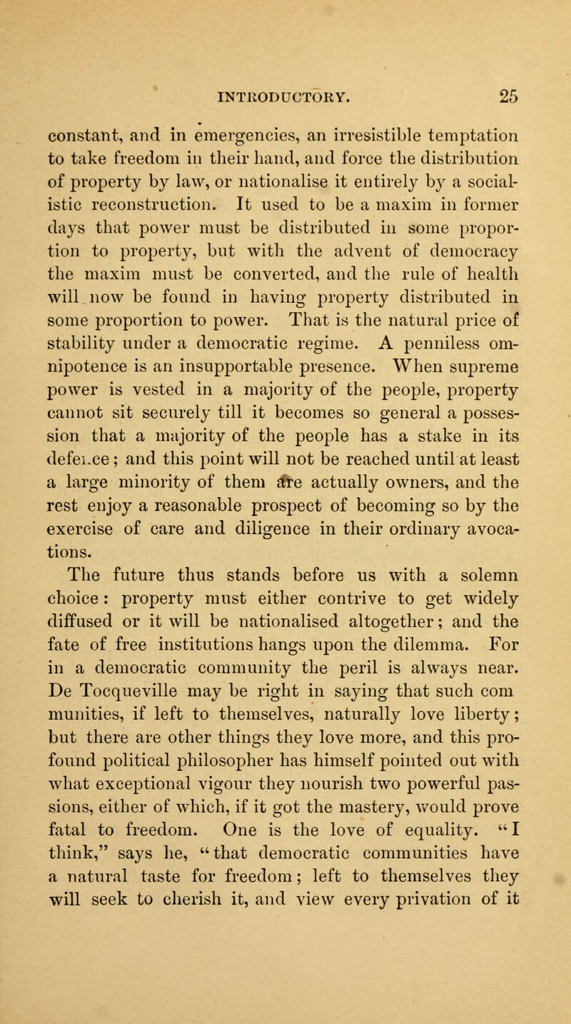 constant, and in emergencies, an irresistible temptation to take freedom in their hand, and force the distribution of property by law, or nationalise it entirely by a social- istic reconstruction. It used to be a maxim in former days that power must be distributed in some propor- tion to property, but with the advent of democracy the maxim must be converted, and the rule of health will now be found in having property distributed in some proportion to power. That is the natural price of stability under a democratic regime. A penniless om- nipotence is an insupportable presence. When supreme power is vested in a majority of the people, property cannot sit securely till it becomes so general a posses- sion that a majority of the people has a stake in its defence; and this point will not be reached until at least a large minority of them £re actually owners, and the rest enjoy a reasonable prospect of becoming so by the exercise of care and diligence in their ordinary avoca- tions. The future thus stands before us with a solemn choice : property must either contrive to get widely diffused or it will be nationalised altogether; and the fate of free institutions hangs upon the dilemma. For in a democratic community the peril is always near. De Tocqueville may be right in saying that such com munities, if left to themselves, naturally love liberty; but there are other things they love more, and this pro- found political philosopher has himself pointed out with what exceptional vigour they nourish two powerful pas- sions, either of which, if it got the mastery, would prove fatal to freedom. One is the love of equality. I think, says he,  that democratic communities have a natural taste for freedom; left to themselves they will seek to cherish it, and view every privation of it