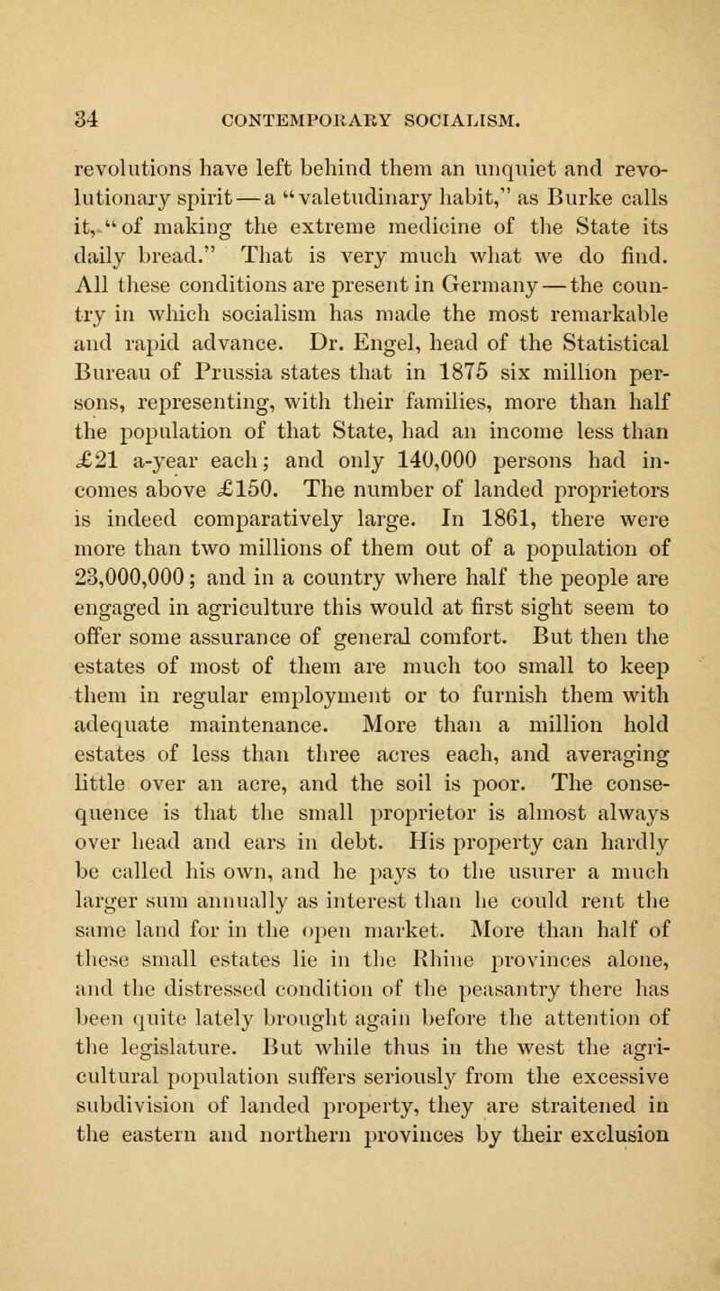 revolutions have left behind them an unquiet and revo- lutionary spirit — a valetudinary habit, as Burke calls it,-of making the extreme medicine of the State its daily bread. That is very much what we do find. All these conditions are present in Germany — the coun- try in which socialism has made the most remarkable and rapid advance. Dr. Engel, head of the Statistical Bureau of Prussia states that in 1875 six million per- sons, representing, with their families, more than half the population of that State, had an income less than £21 a-year each; and only 140,000 persons had in- comes above £150. The number of landed proprietors is indeed comparatively large. In 1861, there were more than two millions of them out of a population of 23,000,000; and in a country where half the people are engaged in agriculture this would at first sight seem to offer some assurance of general comfort. But then the estates of most of them are much too small to keep them in regular employment or to furnish them with adequate maintenance. More than a million hold estates of less than three acres each, and averaging little over an acre, and the soil is poor. The conse- quence is that the small proprietor is almost always over head and ears in debt. His property can hardly be called his own, and he pays to the usurer a much larger sum annually as interest than he could rent the same land for in the open market. More than half of these small estates lie in the Rhine provinces alone, and the distressed condition of the peasantry there has been quite lately brought again before the attention of the legislature. But while thus in the west the agri- cultural population suffers seriously from the excessive subdivision of landed property, they are straitened in the eastern and northern provinces by their exclusion