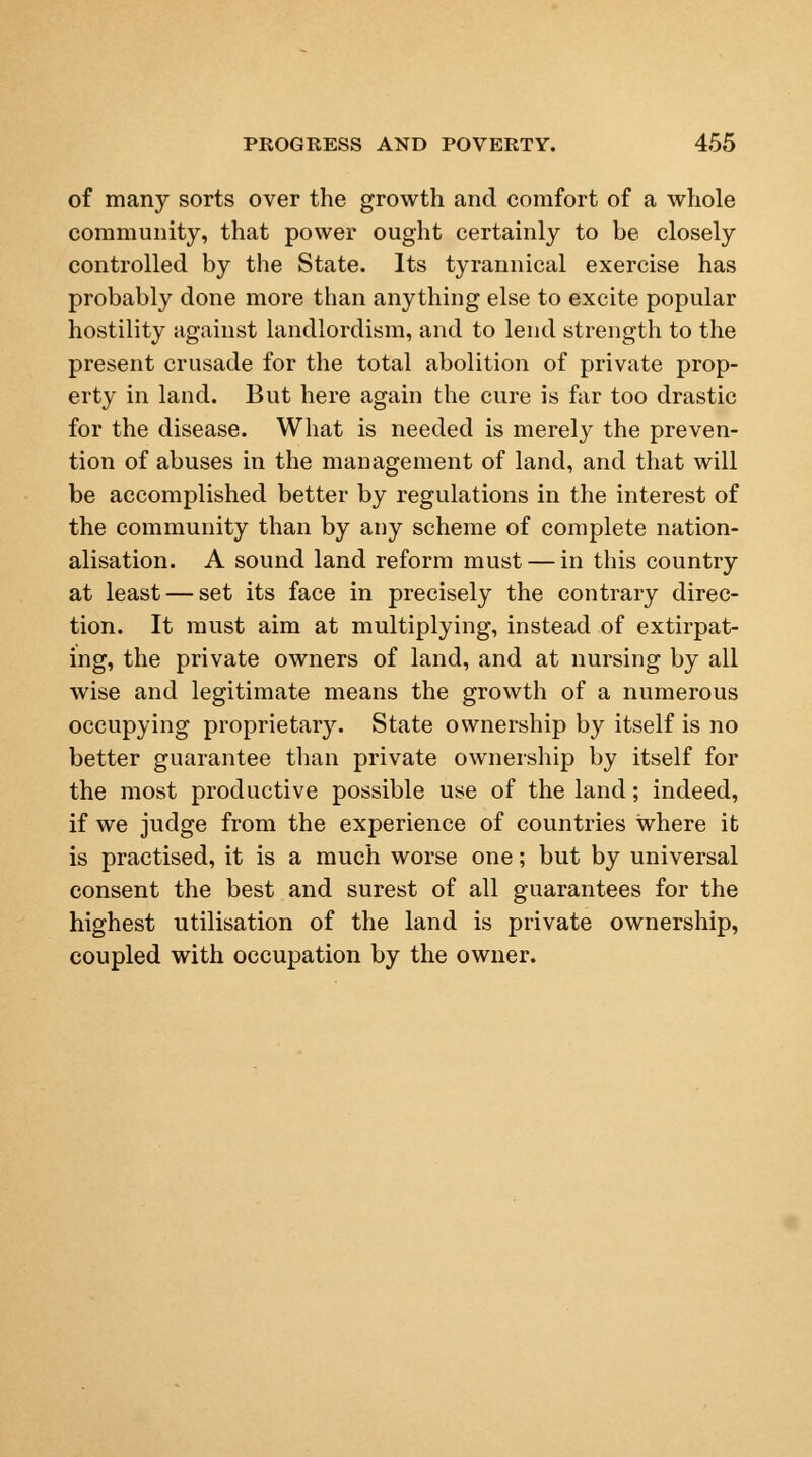 of many sorts over the growth and comfort of a whole community, that power ought certainly to be closely controlled by the State. Its tyrannical exercise has probably done more than anything else to excite popular hostility against landlordism, and to lend strength to the present crusade for the total abolition of private prop- erty in land. But here again the cure is far too drastic for the disease. What is needed is merely the preven- tion of abuses in the management of land, and that will be accomplished better by regulations in the interest of the community than by any scheme of complete nation- alisation. A sound land reform must — in this country at least — set its face in precisely the contrary direc- tion. It must aim at multiplying, instead of extirpat- ing, the private owners of land, and at nursing by all wise and legitimate means the growth of a numerous occupying proprietary. State ownership by itself is no better guarantee than private ownership by itself for the most productive possible use of the land; indeed, if we judge from the experience of countries where it is practised, it is a much worse one; but by universal consent the best and surest of all guarantees for the highest utilisation of the land is private ownership, coupled with occupation by the owner.