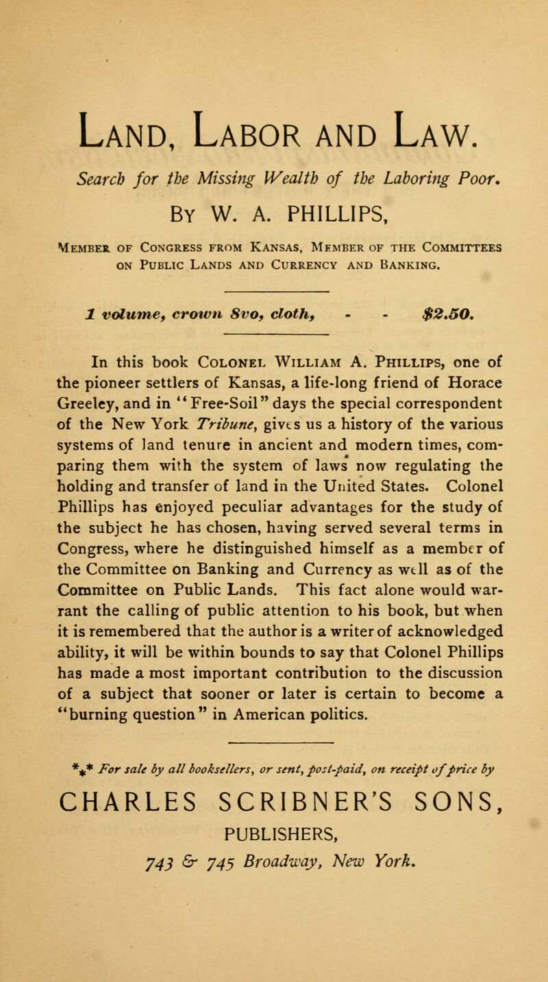 Land, Labor and Law. Search for the Missing Wealth of the Laboring Poor, By W. A. PHILLIPS, Member of Congress from Kansas, Member of the Committees on Public Lands and Currency and Banking. 1 volume, crown 8vo, cloth, - - $2.50. In this book Colonel William A. Phillips, one of the pioneer settlers of Kansas, a life-long friend of Horace Greeley, and in Free-Soil days the special correspondent of the New York Tribune, gives us a history of the various systems of land tenure in ancient and modern times, com- paring them with the system of laws now regulating the holding and transfer of land in the United States. Colonel Phillips has enjoyed peculiar advantages for the study of the subject he has chosen, having served several terms in Congress, where he distinguished himself as a member of the Committee on Banking and Currency as well as of the Committee on Public Lands. This fact alone would war- rant the calling of public attention to his book, but when it is remembered that the author is a writer of acknowledged ability, it will be within bounds to say that Colonel Phillips has made a most important contribution to the discussion of a subject that sooner or later is certain to become a burning question in American politics. %* For sale by all booksellers, or sent, post-paid, on receipt of price by CHARLES SCRIBNER'S SONS, PUBLISHERS, 743 <£r J45 Broadway, New York.