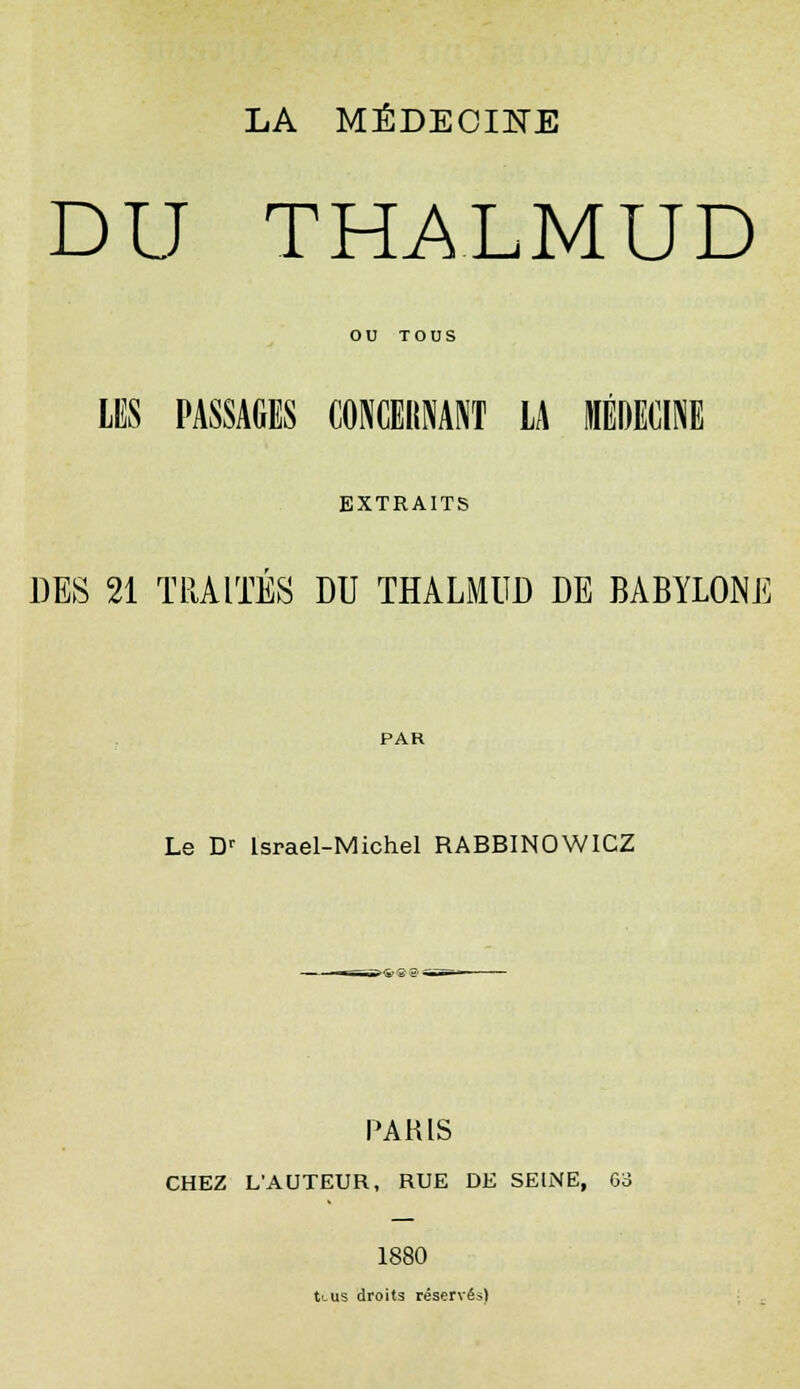 LA MÉDECINE DU THALMUD OU TOUS LES PASSAGES CONCERNANT LA MÉDECINE EXTRAITS DES 21 TRAITES DU THALMUD DE BABYLONE PAR Le Dr lsrael-Michel RABBINOWICZ PARIS CHEZ L'AUTEUR, RUE DE SEINE, 63 1880 tt-us droits réservés)